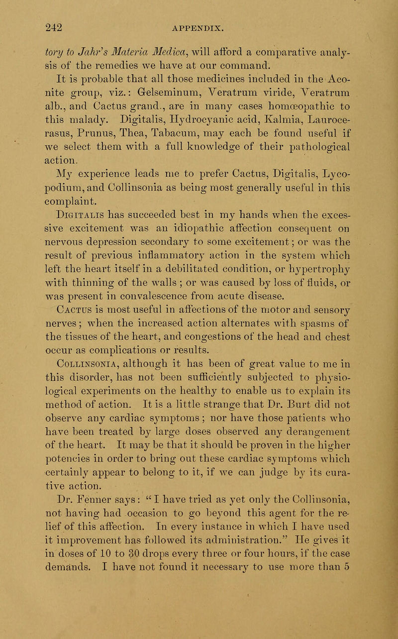 tory to Jahr's Materia Medica, will afford a comparative analy- sis of the remedies we have at our command. It is probable that all those medicines included in the Aco- nite group, viz.: Gelseminum, Veratrum viride, Veratrum alb., and Cactus grand., are in many cases homoeopathic to this malady. Digitalis, Hydrocyanic acid, Kalmia, Lauroce- rasus, Prunus, Thea, Tabacum, may each be found useful if we select them with a full knowledge of their pathological action. My experience leads me to prefer Cactus, Digitalis, Lyco- podium,and Collinsonia as being most generally useful in this complaint. Digitalis has succeeded best in my hands when the exces- sive excitement was an idiopathic affection consequent on nervous depression secondary to some excitement; or was the result of previous inflammatory action in the system which left the heart itself in a debilitated condition, or hypertrophy with thinning of the walls ; or was caused by loss of fluids, or was present in convalescence from acute disease. Cactus is most useful in affections of the motor and sensory nerves; when the increased action alternates with spasms of the tissues of the heart, and congestions of the head and chest occur as complications or results. Collinsonia, although it has been of great value to me in this disorder, has not been sufficiently subjected to physio- logical experiments on the healthy to enable us to explain its method of action. It is a little strange that Dr. Burt did not observe any cardiac symptoms ; nor have those patients who have been treated by large doses observed any derangement of the heart. It may be that it should be proven in the higher potencies in order to bring out these cardiac symptoms which certainly appear to belong to it, if we can judge by its cura- tive action. Dr. Fenner says:  I have tried as yet only the Collinsonia, not having had occasion to go beyond this agent for the re- lief of this affection. In every instance in which I have used it improvement has followed its administration. He gives it in doses of 10 to 30 drops every three or four hours, if the case demands. I have not found it necessary to use more than 5