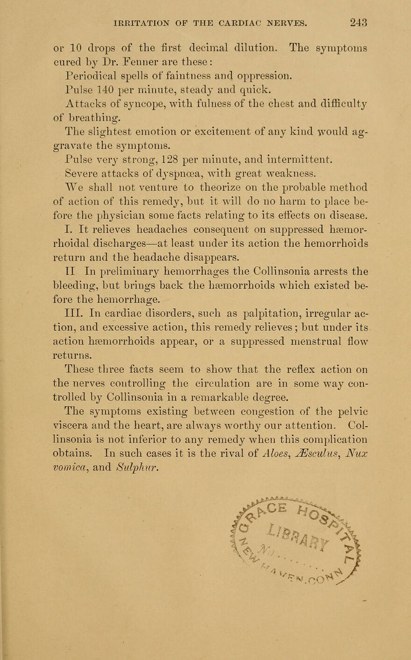 or 10 drops of the first decimal dilution. The symptoms cured by Dr. Fenuer are these: Periodical spells of faintness and oppression. Pulse 140 per minute, steady and quick. Attacks of syncope, with fulness of the chest and difficulty of breathing. The slightest emotion or excitement of any kind would ag- gravate the symptoms. Pulse very strong, 128 per minute, and intermittent. Severe attacks of dyspnoea, with great weakness. We shall not venture to theorize on the probable method of action of this remedy, but it will do no harm to place be- fore the physician some facts relating to its effects on disease. I. It relieves headaches consequent on suppressed hsemor- rhoidal discharges—at least under its action the hemorrhoids return and the headache disappears. II In preliminary hemorrhages the Collinsonia arrests the bleeding, but brings back the haemorrhoids which existed be- fore the hemorrhage. III. In cardiac disorders, such as palpitation, irregular ac- tion, and excessive action, this remedy relieves; but under its action hemorrhoids appear, or a suppressed menstrual flow returns. These three facts seem to show that the reflex action on the nerves controlling the circulation are in some way con- trolled by Collinsonia in a remarkable degree. The symptoms existing between congestion of the pelvic viscera and the heart, are always worthy our attention. Col- linsonia is not inferior to any remedy when this complication obtains. In such cases it is the rival of Aloes, JEsculus, Nux vomica, and Sulphur. #^3& •&X-