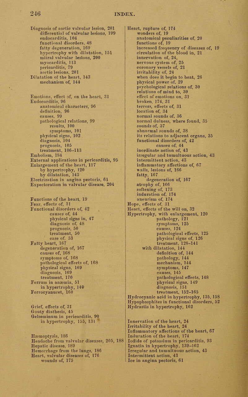 Diagnosis of aortic valvular lesion, 201 differential of valvular lesions, 199 endocarditis, 104 functional disorders, 48 fatty degeneration, 169 hypertrophy with dilatation, 151 mitral valvular lesions, 200 myocarditis, 113 pericarditis, 79 aortic lesions, 201 Dilatation of the heart, 143 mechanism of, 144 Emotions, effect of, on the heart, 31 Endocarditis, 96 anatomical characters, 96 definition, 96 causes, 99 pathological relations, 99 results, 100 symptoms, 101 physical signs, 102 diagnosis, 104 prognosis, 105 treatment, 106-113 Embolism, 184 External applications in pericarditis, 95 Enlargement of the heart, 117 by hypertrophy, 120 by dilatation, 143 Electrization in angina pectoris, 61 Expectoration in valvular disease, 204 Functions of the heart, 19 Fear, effects of, 31 Functional disorders of, 42 causes of, 44 physical signs in, 47 diagnosis of, 48 prognosis, 50 treatment, 50 case of, 53 Fatty heart, 167 degeneration of, 167 causes of, 168 symptoms of, 168 pathological effeets of, 168 physical signs, 169 diagnosis, 169 treatment, 170 Ferrum in anaemia, 51 in hypertrophy, 140 Ferrocyanuret, 160 Grief, effects of, 31 Gouty diathesis, 45 Gelseminum in pericarditis, ! in hypertrophy, 155, 131 Haemoptysis, 186 Headache from valvular diseases, 205, 188 Hepatic disease, 189 Hemorrhage from the lungs, 186 Heart, valvular diseases of, 176 wounds of, 175 Heart, rupture of, 174 wonders of, 19 anatomical peculiarities of, 20 functions of, 19 increased frequency of diseases of, 19 circulation of the blood in, 21 innervation of, 24, nervous system of, 25 coronary vessels of, 21 irritability of, 24 when does it begin to beat, 26 physical power of, 29 psychological relations of, 30 relations of mind to, 30 effect of emotions on, 31' broken, 174, 31 terrors, effects of, 31 location of, 34 normal sounds of, 36 normal dulness, where found, 35 sounds of, 37 abnormal sounds of, 38 its relations to adjacent organs, 35 functional disorders of, 42 causes of, 44 inordinate action of, 43 irregular and tumultuous action, 43 intermittent action, 43 inflammatory affections of, 67 walls, lesions of, 166 fatty, 167 degeneration of, 167 atrophy of, 166 softening of, 173 induration of, 174 aneurism of, 174 Hope, effects of, 31 Heart, effects of the will on, 32 Hypertrophy, with enlargement, 120 pathology, 121 symptoms, 125 causes, 124 pathological effeets, 125 physical signs of, 126 treatment, 128-141 with dilatation, 144 definition of, 144 pathology, 144 mechanism, 144 symptoms, 147 causes, 145 pathological effects, 148 physical signs, 149 diagnosis, 151 treatment, 152-165 Hydrocyanic acid in hypertrophy, 135, 158 Hypophosphites in functional disorders, 52 Hydrastis in hypertrophy, 162 Innervation of the heart, 24 Irritability of the heart, 24 Inflammatory affections of the heart, 67 Induration of the heart, 174 Iodide of potassium in pericarditis, 93 Ignatia in hypertrophy, 139-162 Irregular and tumultuous action, 43 Intermittent action, 43 Ice in angina pectoris, 61