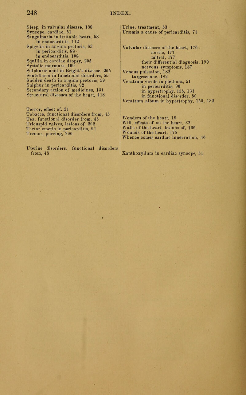 Sleep, in valvular disease, 188 Syncope, cardiac, 51 Sanguinaria in irritable heart, 58 in endocarditis, 112 Spigelia in angina pectoris, 63 in pericarditis, 88 • in endocarditis. 108 Squilla in cardiac dropsy, 205 Systolic murmurs, 199 Sulphuric acid in Blight's disease, 2i)5 Scutellaria in functional disorders, 5s& Sudden death in angina pectoris, 59 Sulphur in pericarditis, 92 Secondary action of medicines, 131 Structural diseases of the heart, 118 Terror, effect of. 31 Tobacco, functional disorders from, 45 Tea, functional disorder from, 45 Tricuspid valves, lesions of, 202 Tartar emetic in pericarditis, 91 Tremor, purring, 200 Uterine disori from, 45 ;rs. functional disorders Urine, treatment, 53> Ursemia a cause of pericarditis, 71 Valvular diseases of the heart, 176 aortic, 177 mitral, 177 their differential diagnosis, 199 nervous symptoms, 187 Venous pulsation, 182 turgescence, 182 Veratrum viride in plethora, 51 in pericarditis, 90 in hypertrophy, 155, 131 in functional disorder, 50 Veratrum album in hypertrophy, 155, 132 Wonders of the heart, 19 Will, effects of on the heart, 32 Walls of the heart, legions of, 166 Wounds of the heart, 175 Whence comes cardiac innervation, Xanthoxyllura in cardiac syncope, 51