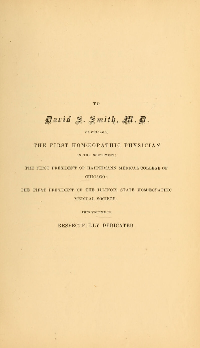 TO OF CHICAGO, THE FIRST HOMOEOPATHIC PHYSICIAN IN THE NORTHWEST; THE FIRST PRESIDENT OF HAHNEMANN MEDICAL COLLEGE OF CHICAGO ; THE FIRST PRESIDENT OF THE ILLINOIS STATE HOMCEOPATHIC MEDICAL SOCIETY; THIS VOLUME IS RESPECTFULLY DEDICATED.