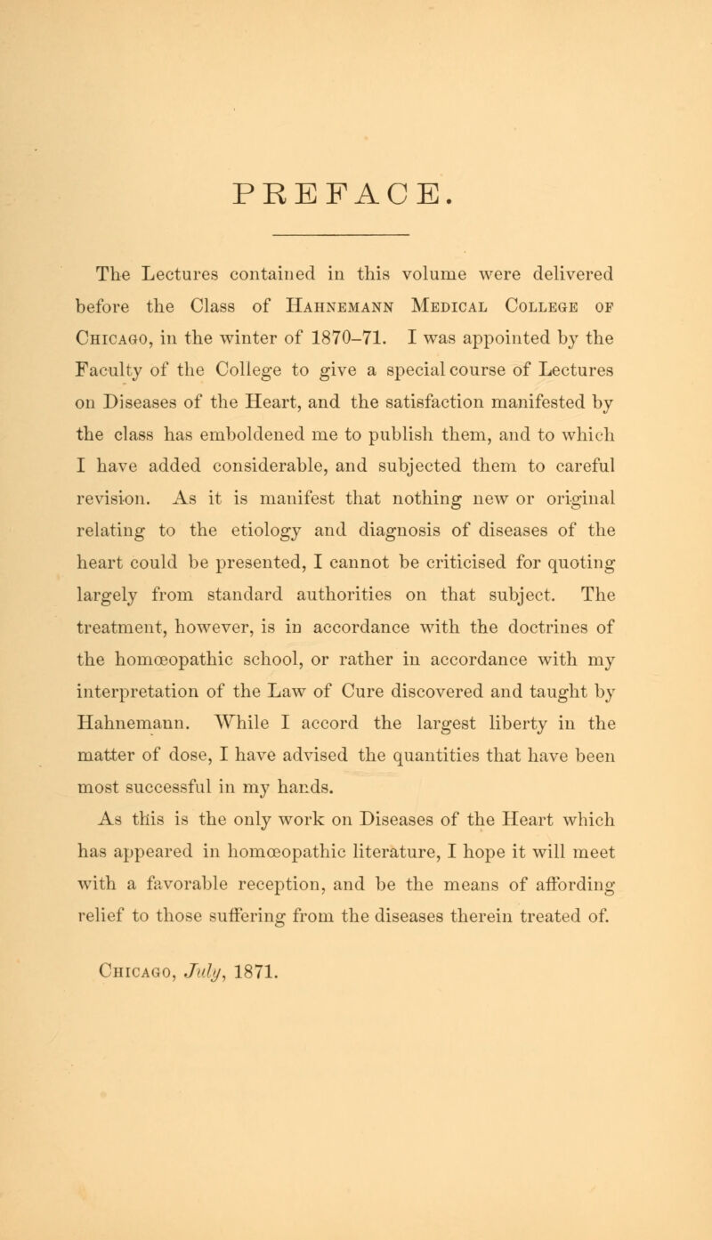 PREFACE. The Lectures contained in this volume were delivered before the Class of Hahnemann Medical College of Chicago, in the winter of 1870-71. I was appointed by the Faculty of the College to give a special course of Lectures on Diseases of the Heart, and the satisfaction manifested by the class has emboldened me to publish them, and to which I have added considerable, and subjected them to careful revision. As it is manifest that nothing new or original relating to the etiology and diagnosis of diseases of the heart could be presented, I cannot be criticised for quoting largely from standard authorities on that subject. The treatment, however, is in accordance with the doctrines of the homoeopathic school, or rather in accordance with my interpretation of the Law of Cure discovered and taught by Hahnemann. While I accord the largest liberty in the matter of dose, I have advised the quantities that have been most successful in my hands. As this is the only work on Diseases of the Heart which has appeared in homoeopathic literature, I hope it will meet with a favorable reception, and be the means of affording relief to those suffering from the diseases therein treated of. Chicago, July, 1871.