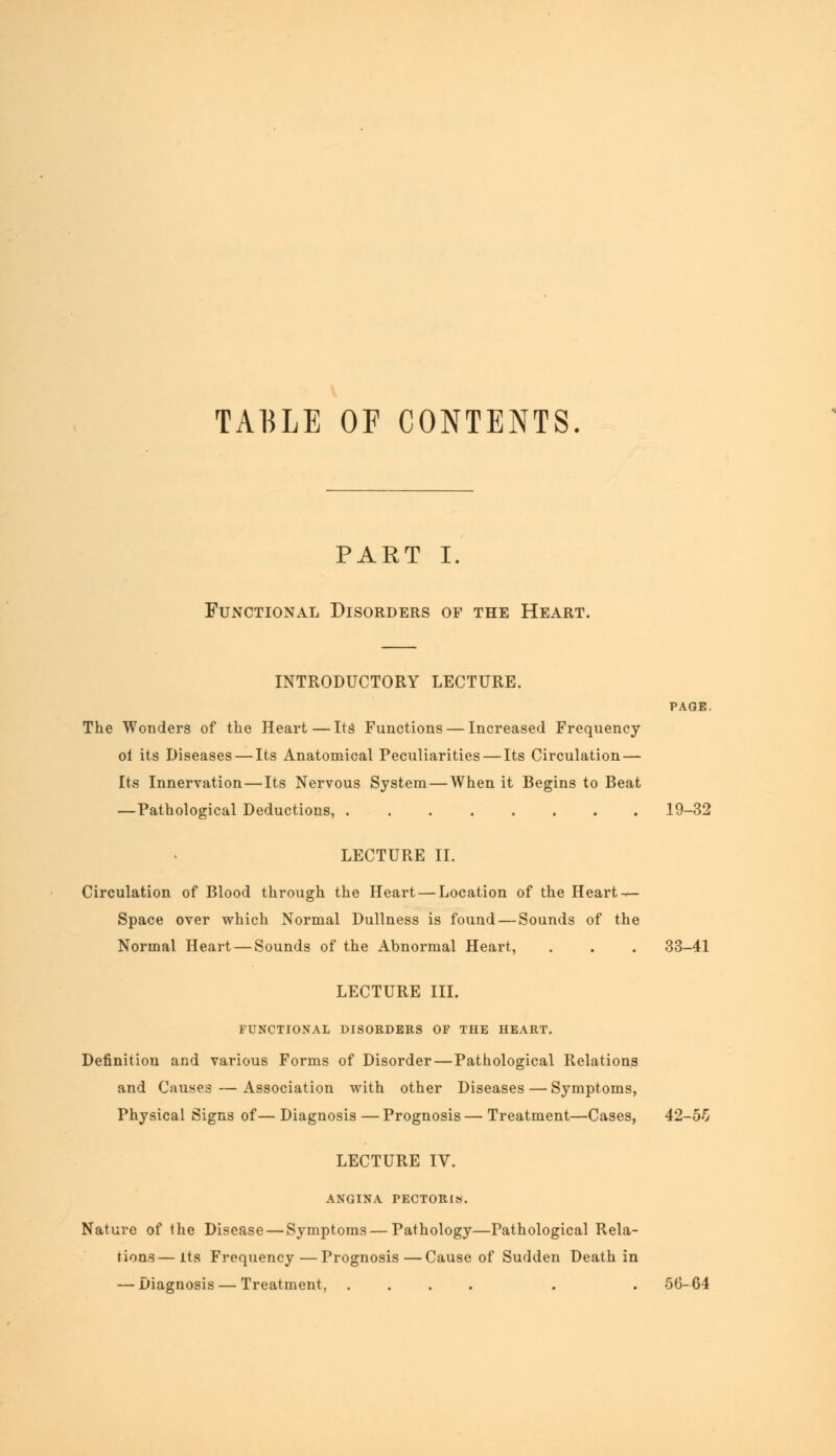 TABLE OF CONTENTS. PART I. Functional Disorders of the Heart. INTRODUCTORY LECTURE. PAGE. The Wonders of the Heart — Its Functions — Increased Frequency ol its Diseases — Its Anatomical Peculiarities — Its Circulation — Its Innervation — Its Nervous System — When it Begins to Beat —Pathological Deductions, 19-32 LECTURE II. Circulation of Blood through the Heart — Location of the Heart — Space over which Normal Dullness is found — Sounds of the Normal Heart — Sounds of the Abnormal Heart, . . . 33-41 LECTURE III. FUNCTIONAL DISORDERS OF THE HEART. Definition and various Forms of Disorder — Pathological Relations and Causes—Association with other Diseases — Symptoms, Physical Signs of— Diagnosis —Prognosis— Treatment—Cases, 42-5-5 LECTURE IV. ANGINA PECTORIS. Nature of the Disease — Symptoms—Pathology—Pathological Rela- tions— Its Frequency—Prognosis—Cause of Sudden Death in — Diagnosis — Treatment, .... . . 56-64