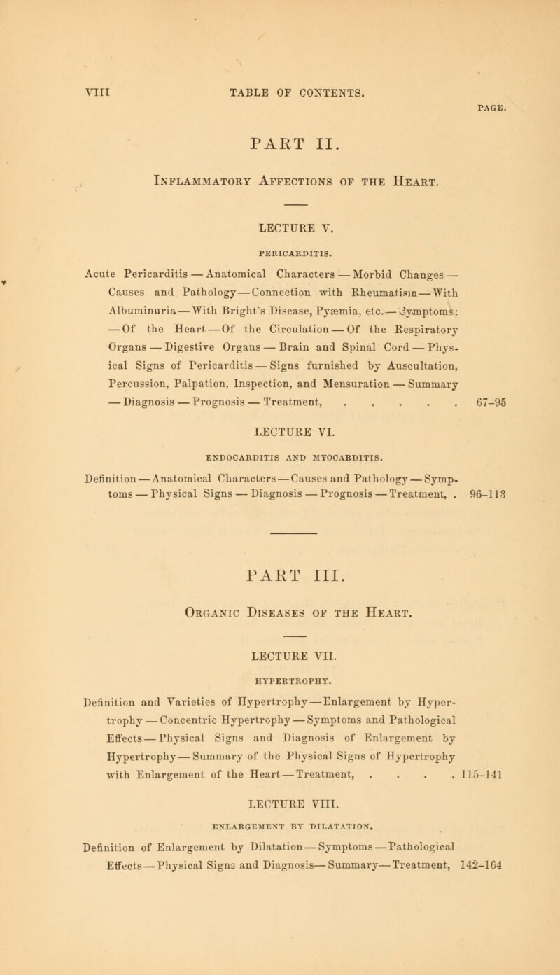 PART II. Inflammatory Affections of the Heart. PAGE. LECTURE V. PERICARDITIS. Acute Pericarditis — Anatomical Characters — Morbid Changes — Causes and Pathology — Connection with Rheumatism — With Albuminuria — With Bright's Disease, Pyaemia, etc.— Jyanptoms: — Of the Heart — Of the Circulation — Of the Respiratory Organs — Digestive Organs — Brain and Spinal Cord — Phys- ical Signs of Pericarditis — Signs furnished by Auscultation, Percussion, Palpation, Inspection, and Mensuration — Summary — Diagnosis—Prognosis — Treatment, ..... 67-95 LECTURE VI. ENDOCARDITIS AND MYOCARDITIS. Definition — Anatomical Characters — Causes and Pathology — Symp- toms — Physical Signs — Diagnosis — Prognosis — Treatment, . 96-113 PART III. Organic Diseases of the Heart. LECTURE VII. HYPERTROPHY. Definition and Varieties of Hypertrophy — Enlargement by Hyper- trophy— Concentric Hypertrophy — Symptoms and Pathological Effects—Physical Signs and Diagnosis of Enlargement by Hypertrophy—Summary of the Physical Signs of Hypertrophy with Enlargement of the Heart—Treatment, .... 115-141 LECTURE VIII. ENLARGEMENT BY DILATATION. Definition of Enlargement by Dilatation — Symptoms—Pathological Effects — Physical Signs and Diagnosis—Summary—Treatment, 142-164