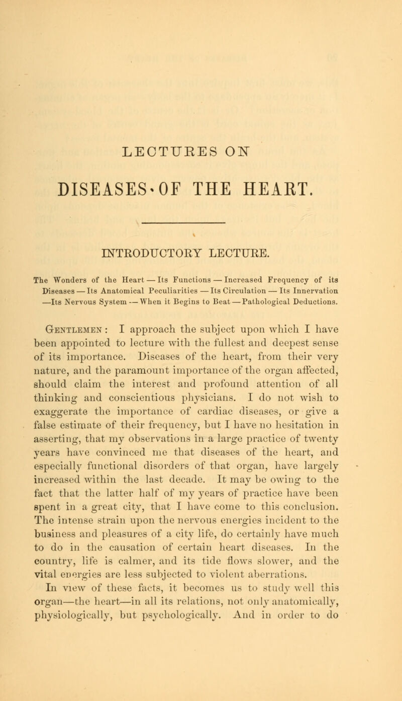 LEOTUEES ON DISEASES-OF THE HEART. INTRODUCTORY LECTURE. The Wonders of the Heart — Its Functions — Increased Frequency of its Diseases — Its Anatomical Peculiarities—Its Circulation — Its Innervation —Its Nervous System — When it Begins to Beat — Pathological Deductions. Gentlemen : I approach the subject upon which I have been appointed to lecture with the fullest and deepest sense of its importance. Diseases of the heart, from their very nature, and the paramount importance of the organ affected, should claim the interest and profound attention of all thinking and conscientious physicians. I do not wish to exaggerate the importance of cardiac diseases, or give a false estimate of their frequency, but I have no hesitation in asserting, that my observations in a large practice of twenty years have convinced me that diseases of the heart, and especially functional disorders of that organ, have largely increased within the last decade. It may be owing to the fact that the latter half of my years of practice have been spent in a great city, that I have come to this conclusion. The intense strain upon the nervous energies incident to the business and pleasures of a city life, do certainly have much to do in the causation of certain heart diseases. In the country, life is calmer, and its tide flows slower, and the vital energies are less subjected to violent aberrations. In view of these facts, it becomes us to study well this organ—the heart—in all its relations, not only anatomically, physiologically, but psychologically. And in order to do