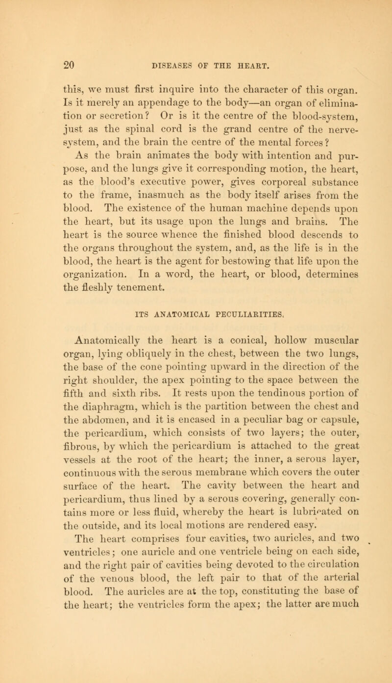 this, we must first inquire into the character of this organ. Is it merely an appendage to the body—an organ of elimina- tion or secretion? Or is it the centre of the blood-system, just as the spinal cord is the grand centre of the nerve- system, and the brain the centre of the mental forces ? As the brain animates the body with intention and pur- pose, and the lungs give it corresponding motion, the heart, as the blood's executive power, gives corporeal substance to the frame, inasmuch as the body itself arises from the blood. The existence of the human machine depends upon the heart, but its usage upon the lungs and brains. The heart is the source whence the finished blood descends to the organs throughout the system, and, as the life is in the blood, the heart is the agent for bestowing that life upon the organization. In a word, the heart, or blood, determines the fleshly tenement. ITS ANATOMICAL PECULIARITIES. Anatomically the heart is a conical, hollow muscular organ, lying obliquely in the chest, between the two lungs, the base of the cone pointing upward in the direction of the right shoulder, the apex pointing to the space between the fifth and sixth ribs. It rests upon the tendinous portion of the diaphragm, which is the partition between the chest and the abdomen, and it is encased in a peculiar bag or capsule, the pericardium, which consists of two layers; the outer, fibrous, by which the pericardium is attached to the great vessels at the root of the heart; the inner, a serous layer, continuous with the serous membrane which covers the outer surface of the heart. The cavity between the heart and pericardium, thus lined by a serous covering, generally con- tains more or less fluid, whereby the heart is lubricated on the outside, and its local motions are rendered easy. The heart comprises four cavities, two auricles, and two ventricles; one auricle and one ventricle being on each side, and the right pair of cavities being devoted to the circulation of the venous blood, the left pair to that of the arterial blood. The auricles are at the top, constituting the base of the heart; the ventricles form the apex; the latter are much