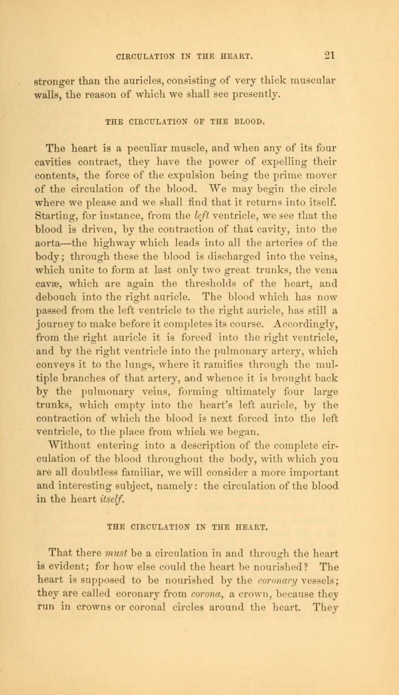 stronger than the auricles, consisting of very thick muscular walls, the reason of which we shall see presently. THE CIRCULATION OF THE BLOOD. The heart is a peculiar muscle, and when any of its four cavities contract, they have the power of expelling their contents, the force of the expulsion being the prime mover of the circulation of the blood. We may begin the circle where we please and we shall find that it returns into itself. Starting, for instance, from the left ventricle, we see that the blood is driven, by the contraction of that cavity, into the aorta—the highway which leads into all the arteries of the body; through these the blood is discharged into the veins, which unite to form at last only two great trunks, the vena cavse, which are again the thresholds of the heart, and debouch into the right auricle. The blood which has now passed from the left ventricle to the right auricle, has still a journey to make before it completes its course. Accordingly, from the right auricle it is forced into the right ventricle, and by the right ventricle into the pulmonary artery, which conveys it to the lungs, where it ramifies through the mul- tiple branches of that artery, and whence it is brought back by the pulmonary veins, forming ultimately four large trunks, which empty into the heart's left auricle, by the contraction of which the blood is next forced into the left ventricle, to the place from which we began. Without entering into a description of the complete cir- culation of the blood throughout the body, with which you are all doubtless familiar, we will consider a more important and interesting subject, namely: the circulation of the blood in the heart itself. THE CIRCULATION IN THE HEART. That there must be a circulation in and through the heart is evident; for how else could the heart be nourished? The heart is supposed to be nourished by the coronary vessels; they are called coronary from corona, a crown, because they run in crowns or coronal circles around the heart. They