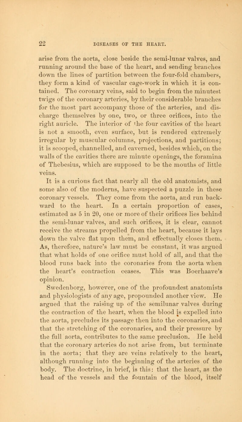 arise from the aorta, close beside the semi-lunar valves, and running around the base of the heart, and sending branches down the lines of partition between the four-fold chambers, they form a kind of vascular cage-work in which it is con- tained. The coronary veins, said to begin from the minutest twigs of the coronary arteries, by their considerable branches for the most part accompany those of the arteries, and dis- charge themselves by one, two, or three orifices, into the right auricle. The interior of *he four cavities of the heart is not a smooth, even surface, but is rendered extremely irregular by muscular columns, projections, and partitions; it is scooped, channelled, and caverned, besides which, on the walls of the cavities there are minute openings, the foramina of Thebesius, which are supposed to be the mouths of little veins. It is a curious fact that nearly all the old anatomists, and some also of the moderns, have suspected a puzzle in these coronary vessels. They come from the aorta, and run back- ward to the heart. In a certain proportion of cases, estimated as 5 in 20, one or more of their orifices lies behind the semi-lunar valves, and such orifices, it is clear, cannot receive the streams propelled from the heart, because it lays down the valve flat upon them, and effectually closes them. As, therefore, nature's law must be constant, it was argued that what holds of one orifice must hold of all, and that the blood runs back into the corollaries from the aorta when the heart's contraction ceases. This was Boerhaave's opinion. Swedenborg, however, one of the profoundest anatomists and physiologists of any age, propounded another view. He argued that the raising up of the semilunar valves during the contraction of the heart, when the blood is expelled into the aorta, precludes its passage then into the coronaries, and that the stretching of the coronaries, and their pressure by the full aorta, contributes to the same preclusion. He held that the coronary arteries do not arise from, but terminate in the aorta; that they are veins relatively to the heart, although running into the beginning of the arteries of the body. The doctrine, in brief, is this: that the heart, as the head of the vessels and the fountain of the blood, itself