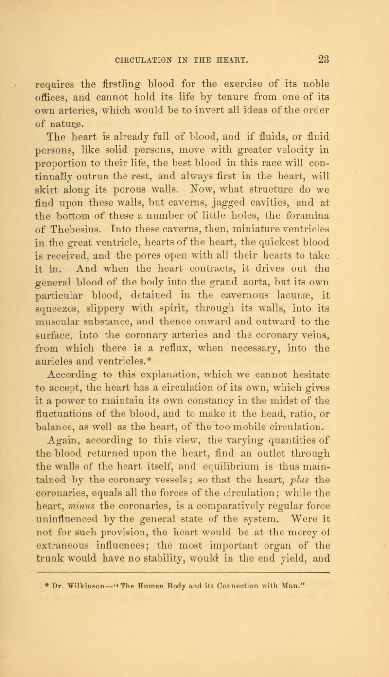 requires the firstling blood for the exercise of its noble offices, and cannot hold its life by tenure from one of its own arteries, which would be to invert all ideas of the order of naturae. The heart is already full of blood, and if fluids, or fluid persons, like solid persons, move with greater velocity in proportion to their life, the best blood in this race will con- tinually outrun the rest, and always first in the heart, will skirt along its porous walls. low, what structure do we find upon these walls, but caverns, jagged cavities, and at the bottom of these a number of little holes, the foramina of Thebesius. Into these caverns, then, miniature ventricles in the great ventricle, hearts of the heart, the quickest blood is received, and the pores open with all their hearts to take it in. And when the heart contracts, it drives out the general blood of the body into the grand aorta, but its own particular blood, detained in the cavernous lacunae, it squeezes, slippery with spirit, through its walls, into its muscular substance, and thence onward and outward to the surface, into the coronary arteries and the coronary veins, from which there is a reflux, when necessary, into the auricles and ventricles.* According to this explanation, which we cannot hesitate to accept, the heart has a circulation of its own, which gives it a power to maintain its own constancy in the midst of the fluctuations of the blood, and to make it the head, ratio, or balance, as well as the heart, of the too-mobile circulation. Again, according to this view, the varying quantities of the blood returned upon the heart, find an outlet through the walls of the heart itself, and equilibrium is thus main- tained by the coronary vessels; so that the heart, plus the coronaries, equals all the forces of the circulation; while the heart, minus the coronaries, is a comparatively regular force uninfluenced by the general state of the system. Were it not for such provision, the heart would be at the mercy of extraneous influences; the most important organ of the trunk would have no stability, would in the end yield, and * Dr. Wilkinson—The Human Body and its Connection with Man.