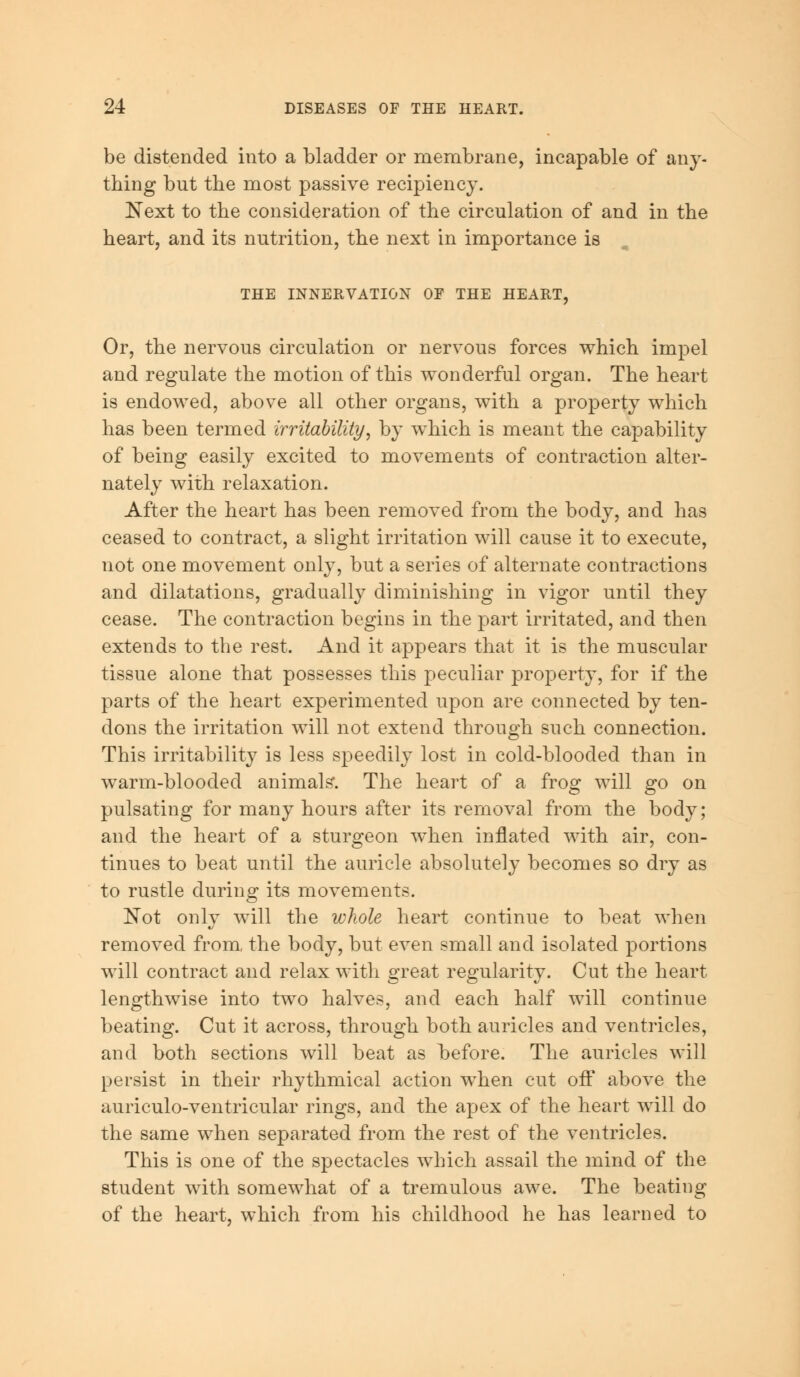 be distended into a bladder or membrane, incapable of any- thing but the most passive recipiency. Next to the consideration of the circulation of and in the heart, and its nutrition, the next in importance is THE INNERVATION OF THE HEART, Or, the nervous circulation or nervous forces which impel and regulate the motion of this wonderful organ. The heart is endowed, above all other organs, with a property which has been termed irritability, by which is meant the capability of being easily excited to movements of contraction alter- nately with relaxation. After the heart has been removed from the body, and has ceased to contract, a slight irritation will cause it to execute, not one movement only, but a series of alternate contractions and dilatations, gradually diminishing in vigor until they cease. The contraction begins in the part irritated, and then extends to the rest. And it appears that it is the muscular tissue alone that possesses this peculiar property, for if the parts of the heart experimented upon are connected by ten- dons the irritation will not extend through such connection. This irritability is less speedily lost in cold-blooded than in warm-blooded animals*. The heart of a frog will go on pulsating for many hours after its removal from the body; and the heart of a sturgeon when inflated with air, con- tinues to beat until the auricle absolutely becomes so dry as to rustle during its movements. Not only will the whole heart continue to beat when removed from, the body, but even small and isolated portions will contract and relax with great regularity. Cut the heart lengthwise into two halves, and each half will continue beating. Cut it across, through both auricles and ventricles, and both sections will beat as before. The auricles will persist in their rhythmical action when cut off above the auriculo-ventricular rings, and the apex of the heart will do the same when separated from the rest of the ventricles. This is one of the spectacles which assail the mind of the student with somewhat of a tremulous awe. The beating of the heart, which from his childhood he has learned to