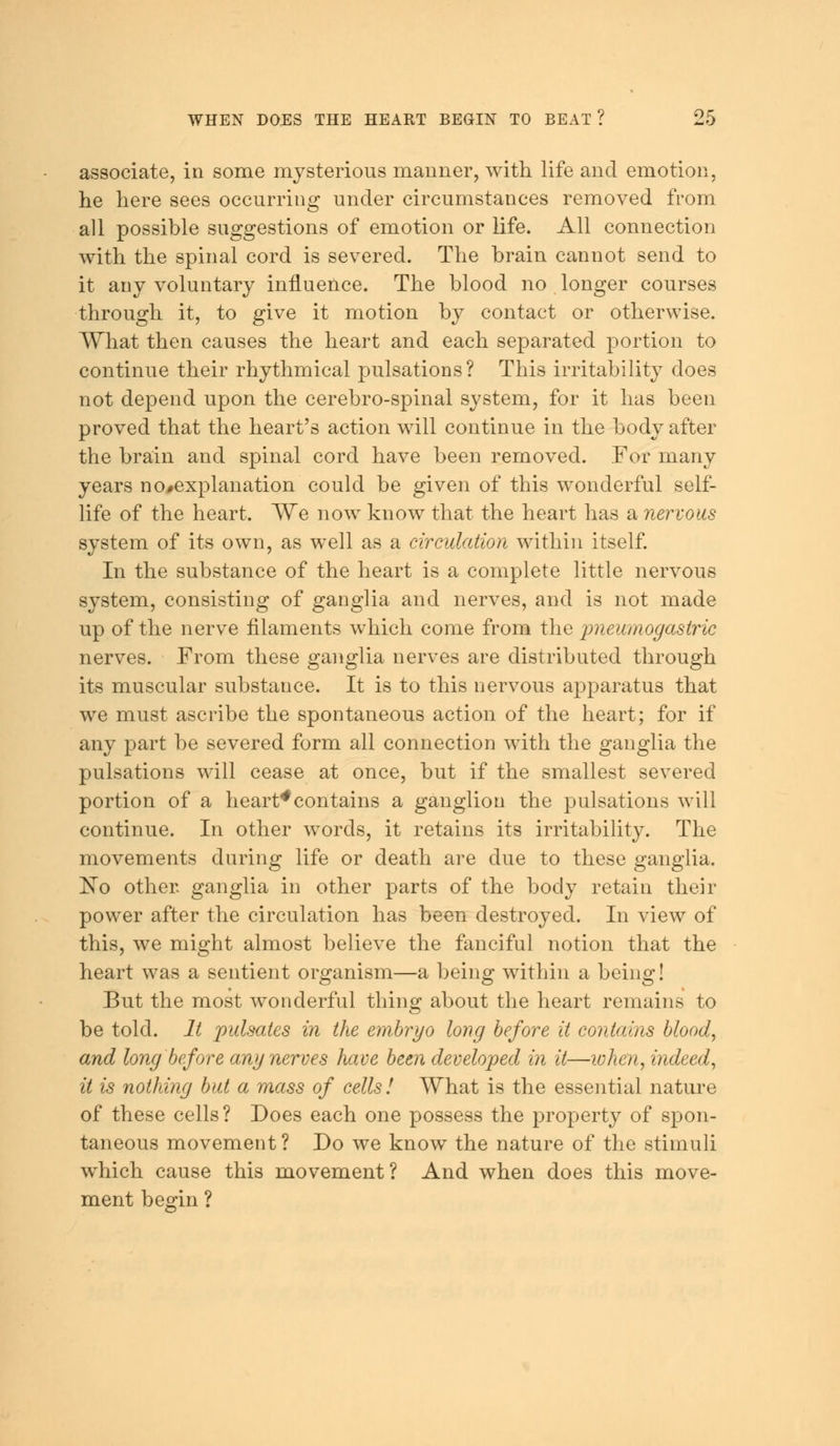 associate, in some mysterious manner, with life and emotion, he here sees occurring under circumstances removed from all possible suggestions of emotion or life. All connection with the spinal cord is severed. The brain cannot send to it any voluntary influence. The blood no longer courses through it, to give it motion by contact or otherwise. What then causes the heart and each separated portion to continue their rhythmical pulsations? This irritability does not depend upon the cerebro-spinal system, for it has been proved that the heart's action will continue in the body after the brain and spinal cord have been removed. For many years no#explanation could be given of this wonderful self- life of the heart. We now know that the heart has a nervous system of its own, as well as a circulation within itself. In the substance of the heart is a complete little nervous system, consisting of ganglia and nerves, and is not made up of the nerve filaments which come from the pneumogastric nerves. From these ganglia nerves are distributed through its muscular substance. It is to this nervous apparatus that we must ascribe the spontaneous action of the heart; for if any part be severed form all connection with the ganglia the pulsations will cease at once, but if the smallest severed portion of a heart*contains a ganglion the pulsations will continue. In other words, it retains its irritability. The movements during life or death are due to these ganglia. !No other ganglia in other parts of the body retain their power after the circulation has been destroyed. In view of this, we might almost believe the fanciful notion that the heart was a sentient organism—a being within a being! But the most wonderful thing about the heart remains to be told. It pulsates in the embryo long before it contains blood, and long before any nerves have been developed in it—lohen, indeed, it is nothing but a mass of cells! What is the essential nature of these cells ? Does each one possess the property of spon- taneous movement ? Do we know the nature of the stimuli which cause this movement? And when does this move- ment begin ?