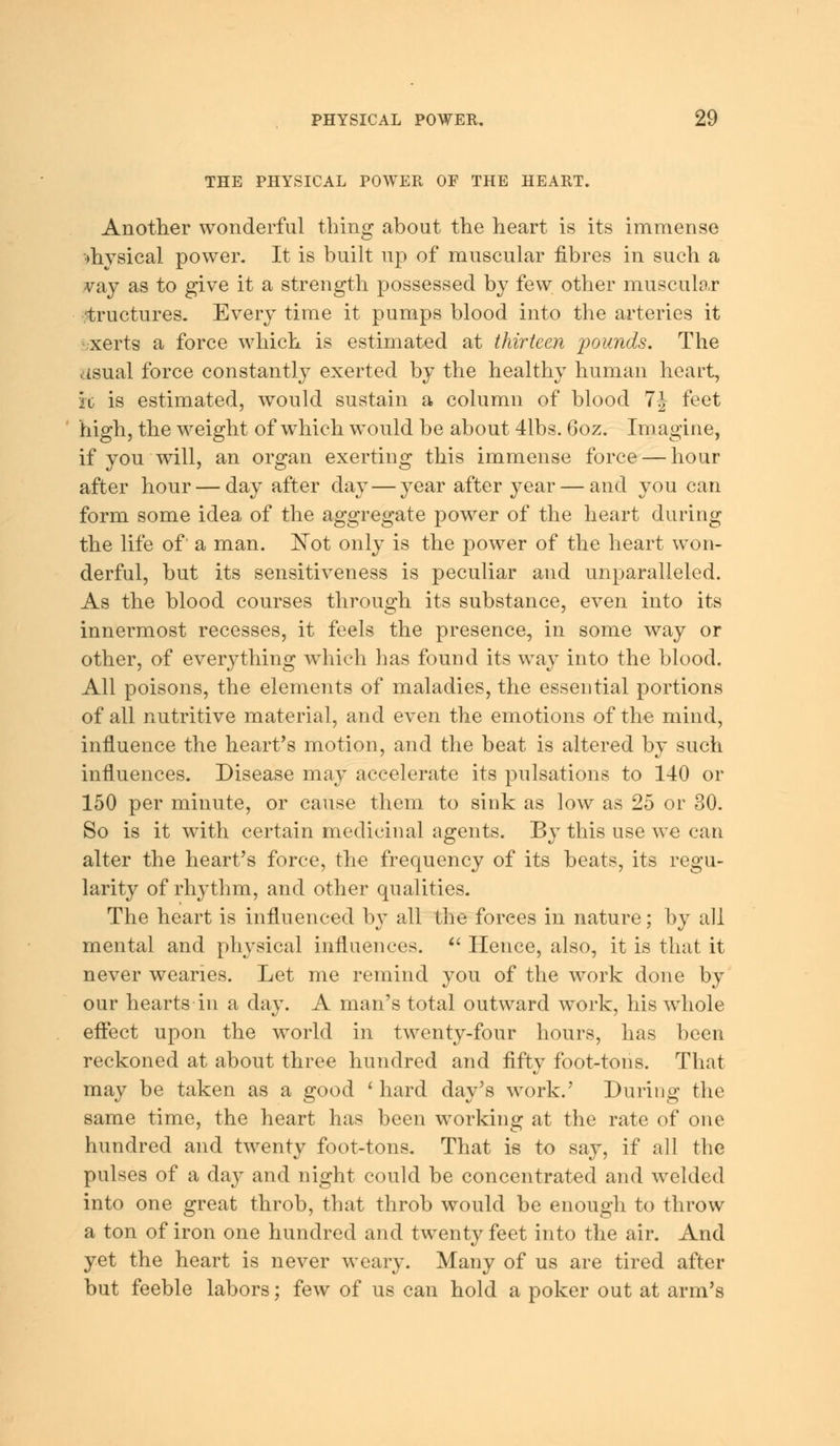 THE PHYSICAL POWER OF THE HEART. Another wonderful thing about the heart is its immense drysical power. It is built up of muscular fibres in such a vay as to give it a strength possessed by few other muscular structures. Every time it pumps blood into the arteries it xerts a force which is estimated at thirteen pounds. The usual force constantly exerted by the healthy human heart, it is estimated, would sustain a column of blood 1\ feet high, the weight of which would be about 41bs. 6oz. Im agine, if you will, an organ exerting this immense force — hour after hour — day after day — year after year — and you can form some idea of the aggregate power of the heart during the life of' a man. Not only is the power of the heart won- derful, but its sensitiveness is peculiar and unparalleled. As the blood courses through its substance, even into its innermost recesses, it feels the presence, in some way or other, of everything which has found its way into the blood. All poisons, the elements of maladies, the essential portions of all nutritive material, and even the emotions of the mind, influence the heart's motion, and the beat is altered by such influences. Disease may accelerate its pulsations to 140 or 150 per minute, or cause them to sink as low as 25 or 30. So is it with certain medicinal agents. By this use we can alter the heart's force, the frequency of its beats, its regu- larity of rhythm, and other qualities. The heart is influenced by all the forces in nature; by all mental and physical influences.  Hence, also, it is that it never wearies. Let me remind you of the work done by our hearts in a day. A man's total outward work, his whole effect upon the world in twenty-four hours, has been reckoned at about three hundred and fifty foot-tons. That may be taken as a good ' hard day's work.' During the same time, the heart has been working at the rate of one hundred and twenty foot-tons. That is to say, if all the pulses of a clay and night could be concentrated and welded into one great throb, that throb would be enough to throw a ton of iron one hundred and twenty feet into the air. And yet the heart is never weary. Many of us are tired after but feeble labors; few of us can hold a poker out at arm's