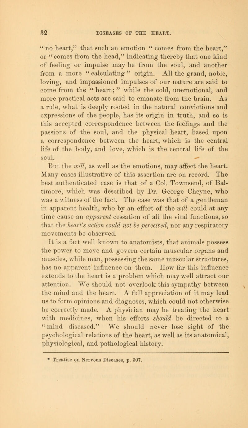  no heart, that such an emotion  comes from the heart, or comes from the head, indicating thereby that one kind of feeling or impulse may be from the soul, and another from a more  calculating  origin. All the grand, noble, loving, and impassioned impulses of our nature are said to come from the  heart;  while the cold, unemotional, and more practical acts are said to emanate from the brain. As a rule, what is deeply rooted in the natural convictions and expressions of the people, has its origin in truth, and so is this accepted correspondence between the feelings and the passions of the soul, and the physical heart, based upon a correspondence between the heart, which is the central life of the body, and love, which is the central life of the soul. — But the will, as well as the emotions, may affect the heart. Many cases illustrative of this assertion are on record. The best authenticated case is that of a Col. Townsend, of Bal- timore, which was described by Dr. George Cheyne, who was a witness of the fact. The case was that of a gentleman in apparent health, who by an effort of the will could at any time cause an apparent cessation of all the vital functions, so that the heart's action could not be perceived, nor any respiratory movements be observed. It is a fact well known to anatomists, that animals possess the power to move and govern certain muscular organs and muscles, while man, possessing the same muscular structures, has no apparent influence on them. How far this influence extends to the heart is a problem which may well attract our attention. We should not overlook this sympathy between the mind and the heart. A full appreciation of it may lead us to form opinions and diagnoses, which could not otherwise be correctly made. A physician may be treating the heart with medicines, when his efforts should be directed to a  mind diseased. We should never lose sight of the psychological relations of the heart, as well as its anatomical, physiological, and pathological history. * Treatise on Nervous Diseases, p. 307.