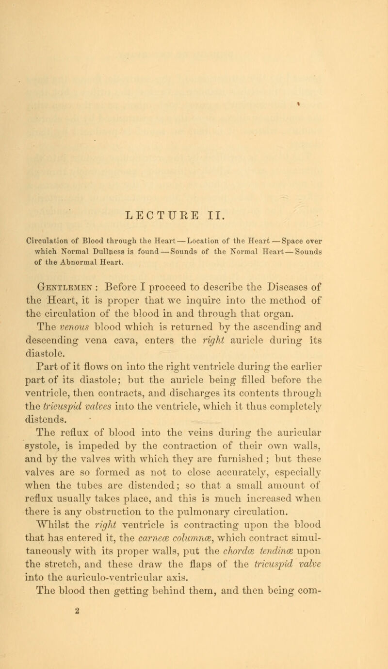 LECTURE II. Circulation of Blood through the Heart — Location of the Heart—Space over which Normal Dullness is found—Sounds- of the Normal Heart — Sounds of the Abnormal Heart. G-entlemen : Before I proceed to describe the Diseases of the Heart, it is proper that we inquire into the method of the circulation of the blood in and through that organ. The venous blood which is returned by the ascending and descending vena cava, enters the right auricle during its diastole. Part of it flows on into the right ventricle during the earlier part of its diastole; but the auricle being filled before the ventricle, then contracts, and discharges its contents through the tricuspid valves into the ventricle, which it thus completely distends. The reflux of blood into the veins during the auricular systole, is impeded by the contraction of their own walls, and by the valves with which they are furnished ; but these valves are so formed as not to close accurately, especially when the tubes are distended; so that a small amount of reflux usually takes place, and this is much increased when there is any obstruction to the pulmonary circulation. Whilst the right ventricle is contracting upon the blood that has entered it, the carnece colum?ice, which contract simul- taneously with its proper walls, put the chordce tendince upon the stretch, and these draw the flaps of the tricuspid valve into the auriculo-ventricular axis. The blood then getting behind them, and then being com-