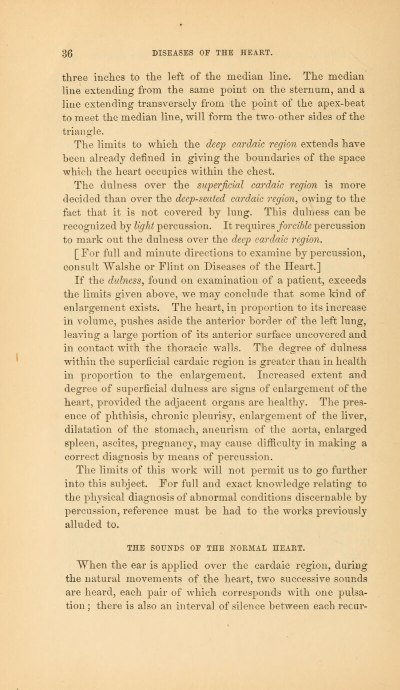 three inches to the left of the median line. The median line extending from the same point on the sternum, and a line extending transversely from the point of the apex-beat to meet the median line, will form the two-other sides of the triangle. The limits to which the deep car dale region extends have been already denned in giving the boundaries of the space which the heart occupies within the chest. The dulness over the superficial cardaic region is more decided than over the deep-seated cardaic region, owing to the fact that it is not covered by lung. This dulness can be recognized by light percussion. It requires forcible percussion to mark out the dulness over the deep cardaic region. [For full and minute directions to examine by percussion, consult Walshe or Flint on Diseases of the Heart.] If the dulness, found on examination of a patient, exceeds the limits given above, we may conclude that some kind of enlargement exists. The heart, in proportion to its increase in volume, pushes aside the anterior border of the left lung, leaving a large portion of its anterior surface uncovered and in contact with the thoracic walls. The decree of dulness within the superficial cardaic region is greater than in health in proportion to the enlargement. Increased extent and degree of superficial dulness are signs of enlargement of the heart, provided the adjacent organs are healthy. The pres- ence of phthisis, chronic pleurisy, enlargement of the liver, dilatation of the stomach, aneurism of the aorta, enlarged spleen, ascites, pregnancy, may cause difficulty in making a correct diagnosis by means of percussion. The limits of this work will not permit us to go further into this subject. For full and exact knowledge relating to the physical diagnosis of abnormal conditions discern able by percussion, reference must be had to the works previously alluded to. THE SOUNDS OF THE NORMAL HEART. When the ear is applied over the cardaic region, during the natural movements of the heart, two successive sounds are heard, each pair of which corresponds with one pulsa- tion ; there is also an interval of silence between each recur-