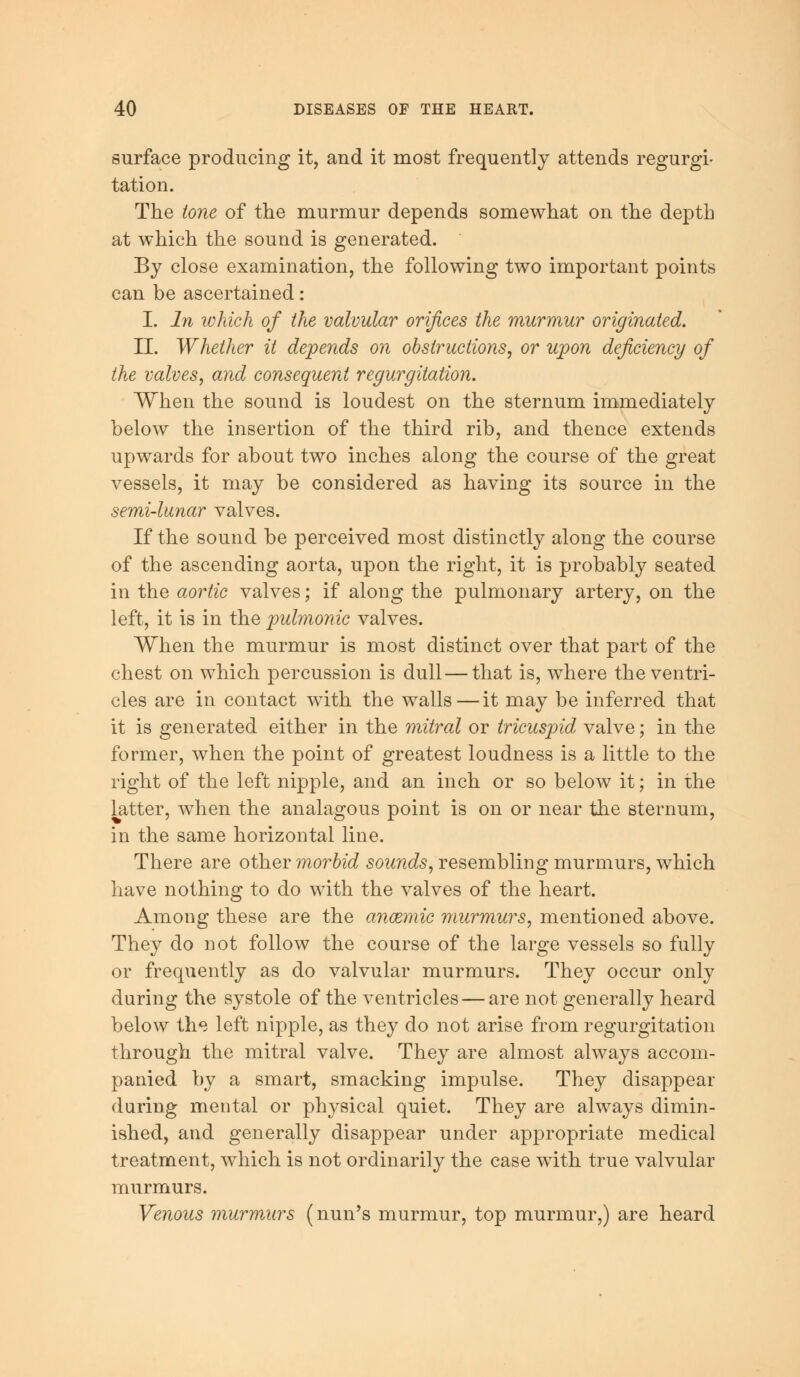 surface producing it, and it most frequently attends regurgi- tation. The tone of the murmur depends somewhat on the depth at which the sound is generated. By close examination, the following two important points can be ascertained: I. In which of the valvular orifices the murmur originated. II. Whether it depends on obstructions, or upon deficiency of the valves, and consequent regurgitation. When the sound is loudest on the sternum immediately below the insertion of the third rib, and thence extends upwards for about two inches along the course of the great vessels, it may be considered as having its source in the semi-lunar valves. If the sound be perceived most distinctly along the course of the ascending aorta, upon the right, it is probably seated in the aortic valves; if along the pulmonary artery, on the left, it is in the pulmonic valves. When the murmur is most distinct over that part of the chest on which percussion is dull—that is, where the ventri- cles are in contact with the walls—it may be inferred that it is generated either in the mitral or tricuspid valve; in the former, when the point of greatest loudness is a little to the right of the left nipple, and an inch or so below it; in the latter, when the analagous point is on or near the sternum, in the same horizontal line. There are other morbid sounds, resembling murmurs, which have nothing to do with the valves of the heart. Among these are the anoemic murmurs, mentioned above. They do not follow the course of the large vessels so fully or frequently as do valvular murmurs. They occur only during the systole of the ventricles — are not generally heard below the left nipple, as they do not arise from regurgitation through the mitral valve. They are almost always accom- panied by a smart, smacking impulse. They disappear during mental or physical quiet. They are always dimin- ished, and generally disappear under appropriate medical treatment, which is not ordinarily the case with true valvular murmurs. Venous murmurs (nun's murmur, top murmur,) are heard