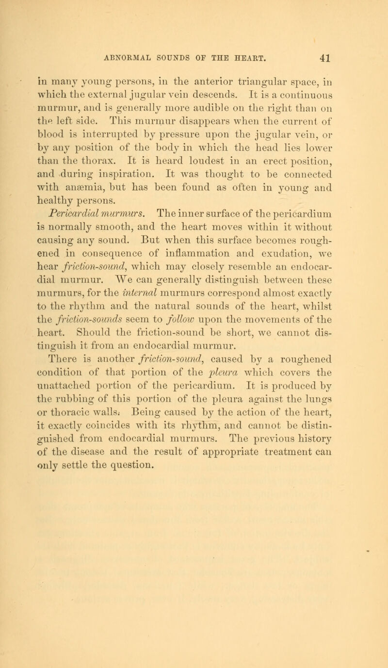 in many young persons, in the anterior triangular space, in which the external jugular vein descends. It is a continuous murmur, and is generally more audible on the right than on the left side. This murmur disappears when the current of blood is interrupted by pressure upon the jugular vein, or by any position of the body in which the head lies lower than the thorax. It is heard loudest in an erect position, and -during inspiration. It was thought to be connected with ansemia, but has been found as often in young and healthy persons. Pericardial murmurs. The inner surface of the pericardium is normally smooth, and the heart moves within it without causing any sound. But when this surface becomes rough- ened in consequence of inflammation and exudation, we hear friction-sound, which may closely resemble an endocar- dial murmur. We can generally distinguish between these murmurs, for the internal murmurs correspond almost exactly to the rhythm and the natural sounds of the heart, whilst the friction-sounds seem to follow upon the movements of the heart. Should the friction-sound be short, we cannot dis- tinguish it from an endocardial murmur. There is another friction-sound, caused by a roughened condition of that portion of the pleura which covers the unattached portion of the pericardium. It is produced by the rubbing of this portion of the pleura against the lungs or thoracic walls* Being caused by the action of the heart, it exactly coincides with its rhythm, and cannot be distin- guished from endocardial murmurs. The previous history of the disease and the result of appropriate treatment can only settle the question.