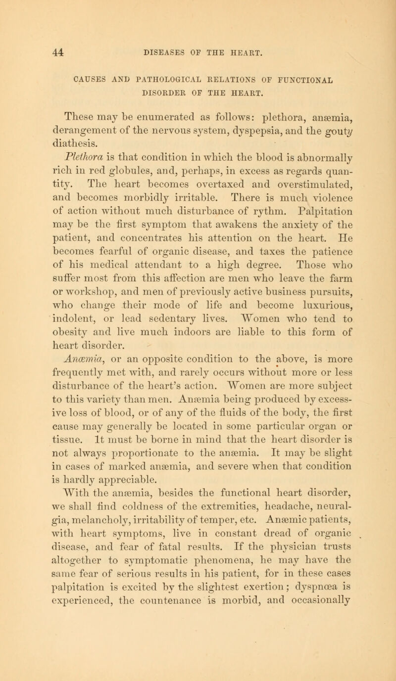 CAUSES AND PATHOLOGICAL RELATIONS OF FUNCTIONAL DISORDER OF THE HEART. These may be enumerated as follows: plethora, anaemia, derangement of the nervous system, dyspepsia, and the gouty diathesis. Plethora is that condition in which the blood is abnormally rich in red globules, and, perhaps, in excess as regards quan- tity. The heart becomes overtaxed and overstimulated, and becomes morbidly irritable. There is much violence of action without much disturbance of rythm. Palpitation may be the first symptom that awakens the anxiety of the patient, and concentrates his attention on the heart. He becomes fearful of organic disease, and taxes the patience of his medical attendant to a high degree. Those who suffer most from this affection are men who leave the farm or workshop, and men of previously active business pursuits, who change their mode of life and become luxurious, indolent, or lead sedentary lives. Women who tend to obesity and live much indoors are liable to this form of heart disorder. Anaemia, or an opposite condition to the above, is more frequently met with, and rarely occurs without more or less disturbance of the heart's action. Women are more subject to this variety than men. Anaemia being produced by excess- ive loss of blood, or of any of the fluids of the body, the first cause may generally be located in some particular organ or tissue. It must be borne in mind that the heart disorder is not always proportionate to the anaemia. It may be slight in cases of marked anaemia, and severe when that condition is hardly appreciable. With the anaemia, besides the functional heart disorder, we shall find coldness of the extremities, headache, neural- gia, melancholy, irritability of temper, etc. Anaemic patients, with heart symptoms, live in constant dread of organic disease, and fear of fatal results. If the physician trusts altogether to symptomatic phenomena, he may have the same fear of serious results in his patient, for in these cases palpitation is excited by the slightest exertion; dyspnoea is experienced, the countenance is morbid, and occasionally