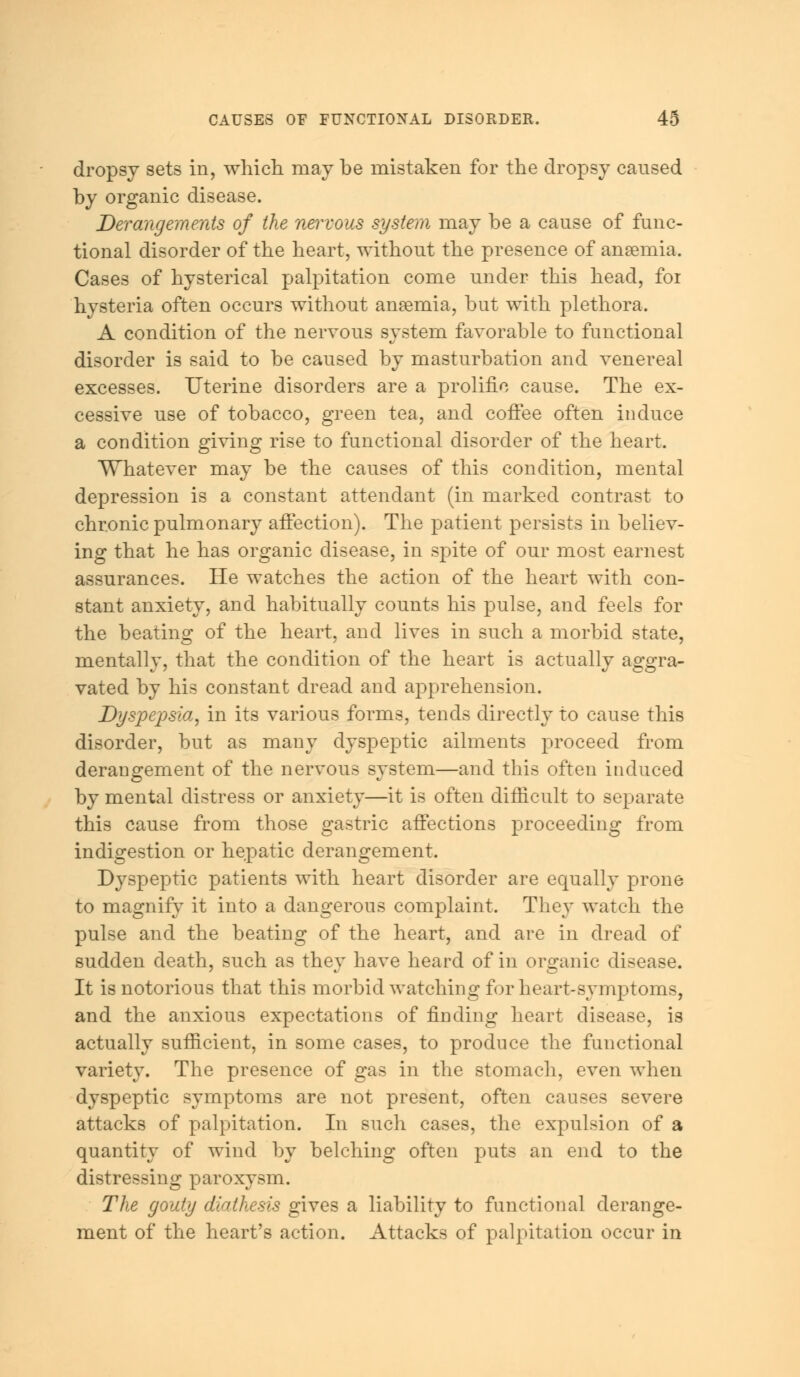 dropsy sets in, which may be mistaken for the dropsy caused by organic disease. Derangements of the nervous system may be a cause of func- tional disorder of the heart, without the presence of anaemia. Cases of hysterical palpitation come under this head, for hysteria often occurs without anaemia, but with plethora. A condition of the nervous system favorable to functional disorder is said to be caused by masturbation and venereal excesses. Uterine disorders are a prolific cause. The ex- cessive use of tobacco, green tea, and coffee often induce a condition giving rise to functional disorder of the heart. Whatever may be the causes of this condition, mental depression is a constant attendant (in marked contrast to chronic pulmonary affection). The patient persists in believ- ing that he has organic disease, in spite of our most earnest assurances. He watches the action of the heart with con- stant anxiety, and habitually counts his pulse, and feels for the beating of the heart, and lives in such a morbid state, mentally, that the condition of the heart is actually aggra- vated by his constant dread and apprehension. Dyspepsia, in its various forms, tends directly to cause this disorder, but as many dyspeptic ailments proceed from derangement of the nervous system—and this often induced by mental distress or anxiety—it is often difficult to separate this cause from those gastric affections proceeding from indigestion or hepatic derangement. Dyspeptic patients with heart disorder are equally prone to magnify it into a dangerous complaint. They watch the pulse and the beating of the heart, and are in dread of sudden death, such as they have heard of in organic disease. It is notorious that this morbid watching for heart-symptoms, and the anxious expectations of finding heart disease, is actually sufficient, in some cases, to produce the functional variety. The presence of gas in the stomach, even when dyspeptic symptoms are not present, often causes severe attacks of palpitation. In such cases, the expulsion of a quantity of wind by belching often puts an end to the distressing paroxysm. The gouty diathesis gives a liability to functional derange- ment of the heart's action. Attacks of palpitation occur in