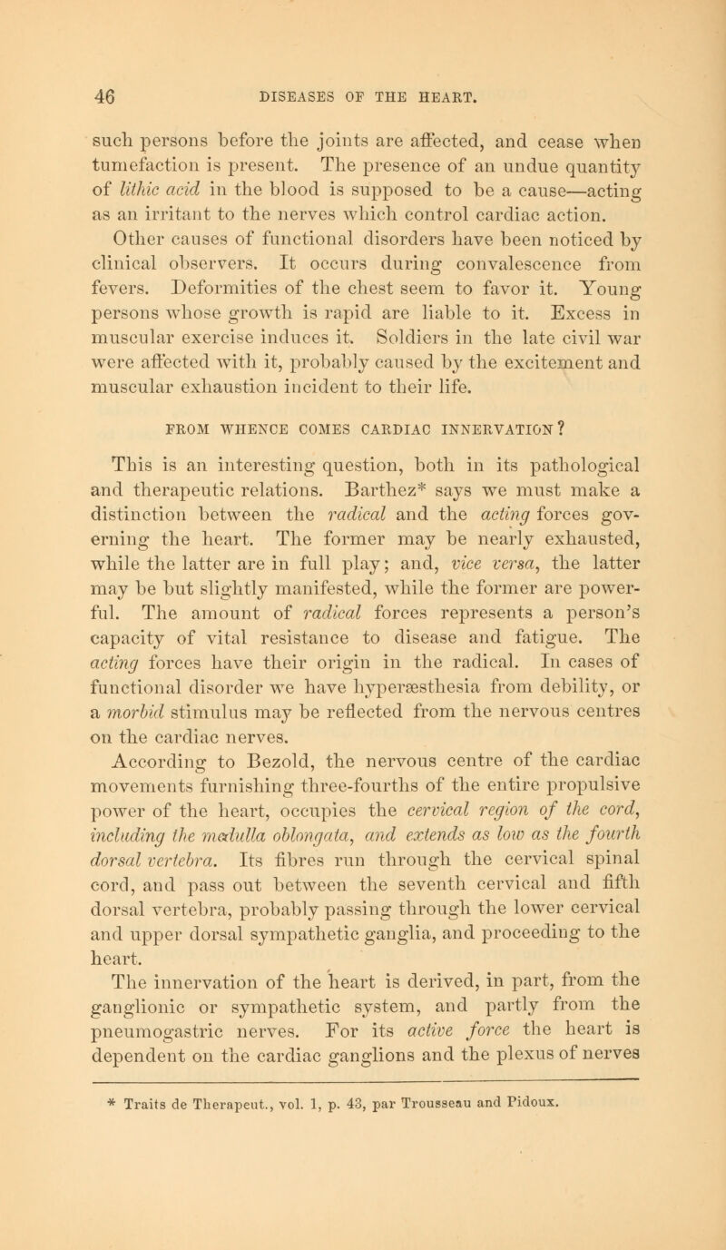 such persons before the joints are affected, and cease when tumefaction is present. The presence of an undue quantity of lithic acid in the blood is supposed to be a cause—acting as an irritant to the nerves which control cardiac action. Other causes of functional disorders have been noticed by clinical observers. It occurs during convalescence from fevers. Deformities of the chest seem to favor it. Young persons whose growth is rapid are liable to it. Excess in muscular exercise induces it. Soldiers in the late civil war were affected with it, probably caused by the excitement and muscular exhaustion incident to their life. FROM WHENCE COMES CARDIAC INNERVATION? This is an interesting question, both in its pathological and therapeutic relations. Barthez* says we must make a distinction between the radical and the acting forces gov- erning the heart. The former may be nearly exhausted, while the latter are in full play; and, vice versa, the latter may be but slightly manifested, while the former are power- ful. The amount of radical forces represents a person's capacity of vital resistance to disease and fatigue. The acting forces have their origin in the radical. In cases of functional disorder we have hyperesthesia from debility, or a morbid stimulus may be reflected from the nervous centres on the cardiac nerves. According to Bezold, the nervous centre of the cardiac movements furnishing three-fourths of the entire propulsive power of the heart, occupies the cervical region of the cord, including the medulla oblongata, and extends as low as the fourth dorsal vertebra. Its fibres run through the cervical spinal cord, and pass out between the seventh cervical and fifth dorsal vertebra, probably passing through the lower cervical and upper dorsal sympathetic ganglia, and proceeding to the heart. The innervation of the heart is derived, in part, from the ganglionic or sympathetic system, and partly from the pneumogastric nerves. For its active force the heart is dependent on the cardiac ganglions and the plexus of nerves * Traits de Therapeut., vol. 1, p. 43, par Trousseau and Pidoux.