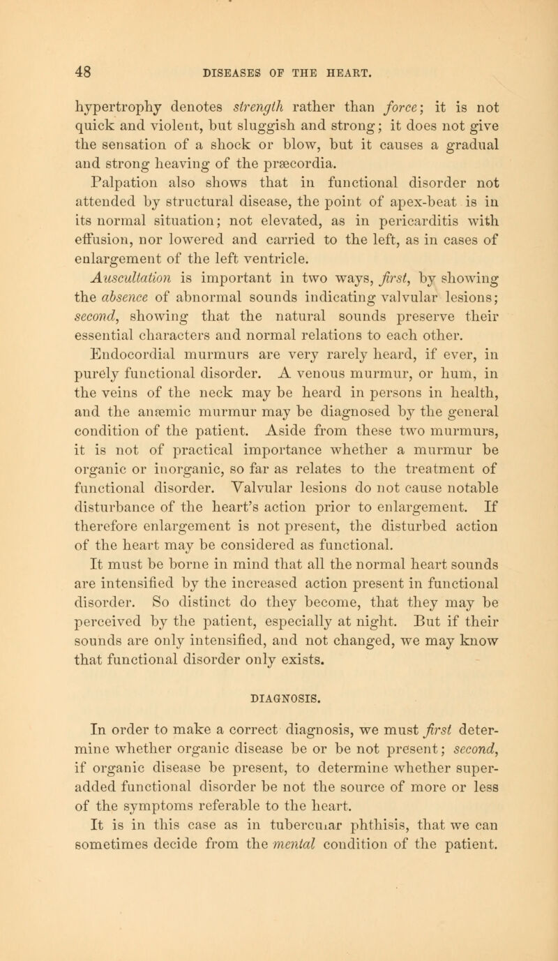 hypertrophy denotes strength rather than force-, it is not quick and violent, but sluggish and strong; it does not give the sensation of a shock or blow, but it causes a gradual and strong heaving of the praecordia. Palpation also shows that in functional disorder not attended by structural disease, the point of apex-beat is in its normal situation; not elevated, as in pericarditis with effusion, nor lowered and carried to the left, as in cases of enlargement of the left ventricle. Auscultation is important in two ways, first, by showing the absence of abnormal sounds indicating valvular lesions; second, showing that the natural sounds preserve their essential characters and normal relations to each other. Endocordial murmurs are very rarely heard, if ever, in purely functional disorder. A venous murmur, or hum, in the veins of the neck may be heard in persons in health, and the anasmic murmur may be diagnosed by the general condition of the patient. Aside from these two murmurs, it is not of practical importance whether a murmur be organic or inorganic, so far as relates to the treatment of functional disorder. Valvular lesions do not cause notable disturbance of the heart's action prior to enlargement. If therefore enlargement is not present, the disturbed action of the heart may be considered as functional. It must be borne in mind that all the normal heart sounds are intensified by the increased action present in functional disorder. So distinct do they become, that they may be perceived by the patient, especially at night. But if their sounds are only intensified, and not changed, we may know that functional disorder only exists. DIAGNOSIS. In order to make a correct diagnosis, we must first deter- mine whether organic disease be or be not present; second, if organic disease be present, to determine whether super- added functional disorder be not the source of more or less of the symptoms referable to the heart. It is in this case as in tuberciuar phthisis, that we can sometimes decide from the mental condition of the patient.