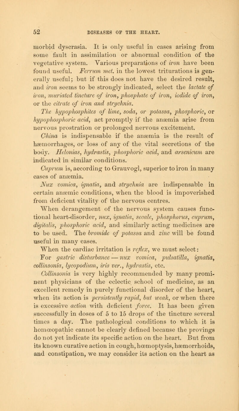 morbid dyscrasia. It is only useful in cases arising from some fault in assimilation or abnormal condition of the vegetative system. Various preparations of iron have been found useful. Ferrum met. in the lowest triturations is gen- erally useful; but if this does not have the desired result, and iron seems to be strongly indicated, select the lactate of iron, mariated tincture of iron7 phosphate of iron, iodide of iron, or the citrate of iron and strychnia. The hypophosphites of lime, soda, or potassa, phosphoric, or hypophosphoric acid, act promptly if the anaemia arise from nervous prostration or prolonged nervous excitement. China is indispensable if the anaemia is the result of haemorrhages, or loss of any of the vital secretions of the body. Helonias, hydrastis, phosphoric acid, and arsenicum are indicated in similar conditions. Cuprum is, according to Grauvogl, superior to iron in many cases of anaemia. Nux vomica, ignatiay and strychnia are indispensable in certain anaemic conditions, when the blood is impoverished from deficient vitality of the nervous centres. When derangement of the nervous system causes func- tional heart-disorder, nux, ignatia, secale, phosphorus, cuprum, digitalis, phosphoric acidr and similarly acting medicines are to be used. The bromide of potassa and zinc will be found useful in many cases. When the cardiac irritation is reflex, we must select: For gastric disturbance — nux vomica, pidsatilla, ignatia9 collinsonia, lycopodium, iris ver., hydrastis, etc. Collinsonia is very highly recommended by many promi- nent physicians of the eclectic school of medicine, as an excellent remedy in purely functional disorder of the heart, when its action is persistently rapid, but weak, or when there is excessive action with deficient force. It has been given successfully in doses of 5 to 15 drops of the tincture several times a day. The pathological conditions to which it is homoeopathic cannot be clearly defined because the provings do not yet indicate its specific action on the heart. But from its known curative action in cough, hcemoptysis, haemorrhoids, and constipation, we may consider its action on the heart as