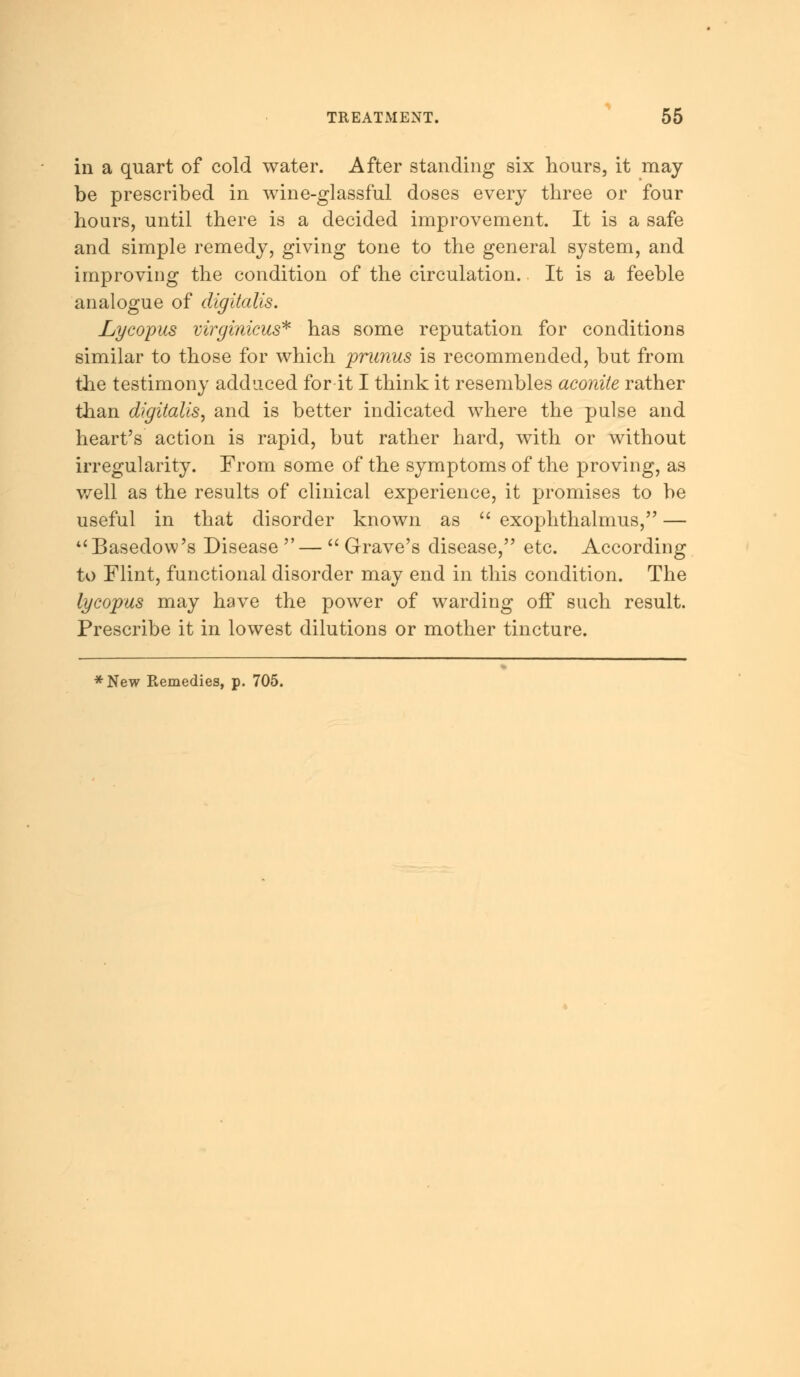 in a quart of cold water. After standing six hours, it may be prescribed in wine-glassful doses every three or four hours, until there is a decided improvement. It is a safe and simple remedy, giving tone to the general system, and improving the condition of the circulation. It is a feeble analogue of digitalis. Lycopus virginicus* has some reputation for conditions similar to those for which prunus is recommended, but from the testimony adduced for it I think it resembles aconite rather than digitalis, and is better indicated where the pulse and heart's action is rapid, but rather hard, with or without irregularity. From some of the symptoms of the proving, as well as the results of clinical experience, it promises to be useful in that disorder known as  exophthalmus, — ''Basedow's Disease —  Grave's disease, etc. According to Flint, functional disorder may end in this condition. The lycopus may have the power of warding off such result. Prescribe it in lowest dilutions or mother tincture. *New Remedies, p. 705.