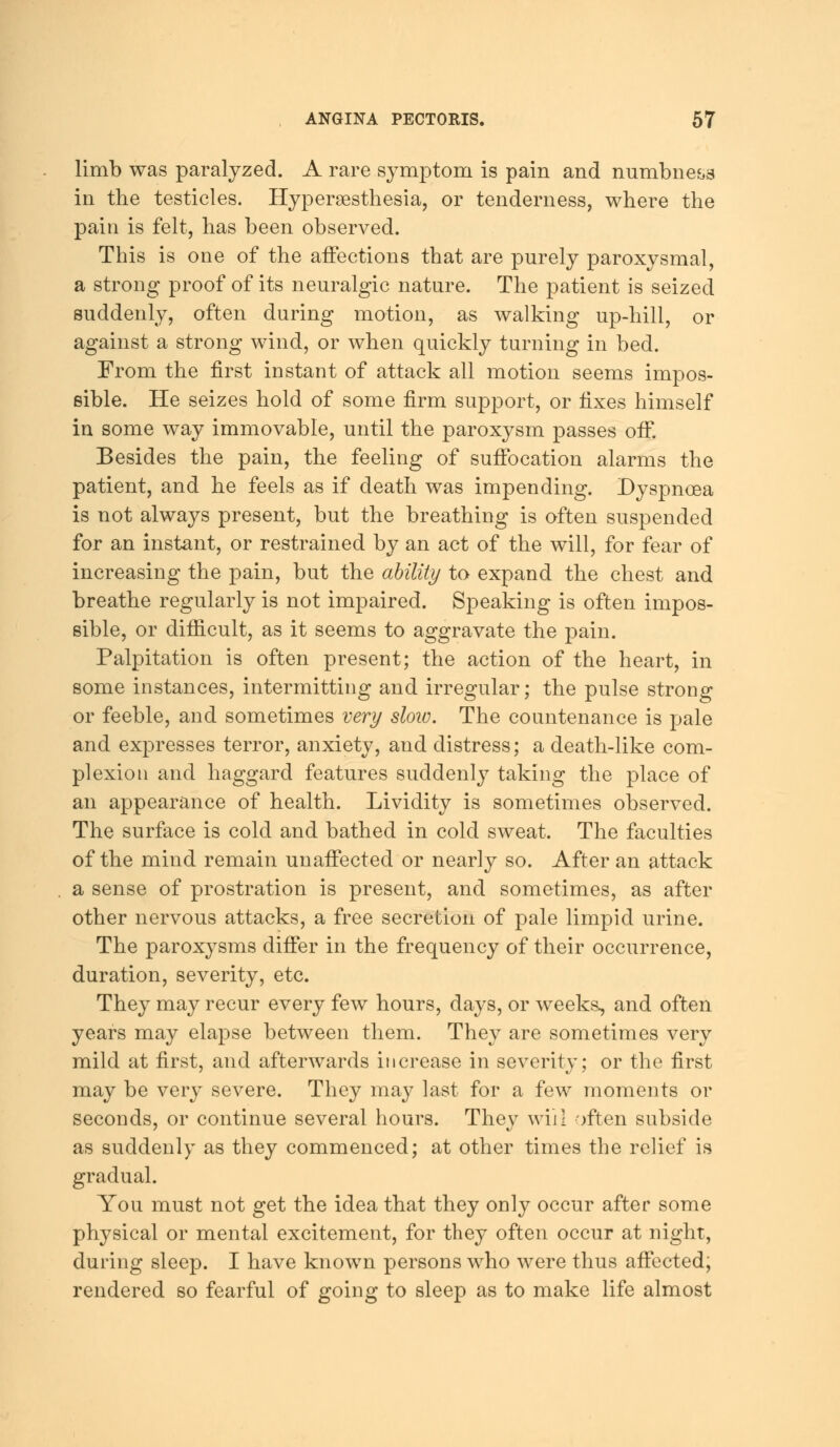 limb was paralyzed. A rare symptom is pain and numbness in the testicles. Hyperesthesia, or tenderness, where the pain is felt, has been observed. This is one of the affections that are purely paroxysmal, a strong proof of its neuralgic nature. The patient is seized suddenly, often during motion, as walking up-hill, or against a strong wind, or when quickly turning in bed. From the first instant of attack all motion seems impos- sible. He seizes hold of some firm support, or fixes himself in some way immovable, until the paroxysm passes off. Besides the pain, the feeling of suffocation alarms the patient, and he feels as if death was impending. Dyspnoea is not always present, but the breathing is often suspended for an instant, or restrained by an act of the will, for fear of increasing the pain, but the ability to expand the chest and breathe regularly is not impaired. Speaking is often impos- sible, or difficult, as it seems to aggravate the pain. Palpitation is often present; the action of the heart, in some instances, intermitting and irregular; the pulse strong or feeble, and sometimes very sloiv. The countenance is pale and expresses terror, anxiety, and distress; a death-like com- plexion and haggard features suddenly taking the place of an appearance of health. Lividity is sometimes observed. The surface is cold and bathed in cold sweat. The faculties of the mind remain unaffected or nearly so. After an attack a sense of prostration is present, and sometimes, as after other nervous attacks, a free secretion of pale limpid urine. The paroxysms differ in the frequency of their occurrence, duration, severity, etc. They may recur every few hours, days, or weeks, and often years may elapse between them. They are sometimes very mild at first, and afterwards increase in severity; or the first may be very severe. They may last for a few moments or seconds, or continue several hours. They will often subside as suddenly as they commenced; at other times the relief is gradual. You must not get the idea that they only occur after some physical or mental excitement, for they often occur at night, during sleep. I have known persons who were thus affected; rendered so fearful of going to sleep as to make life almost