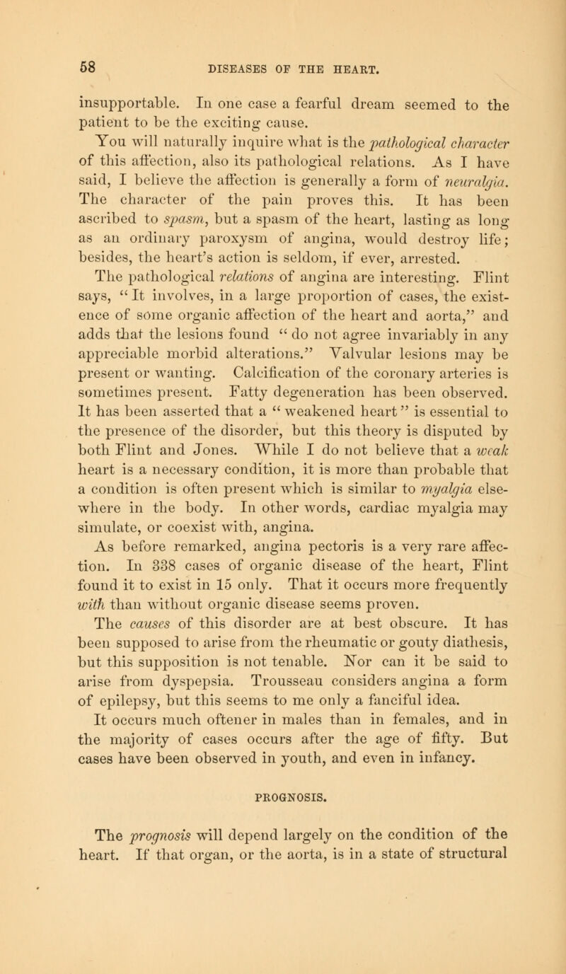 insupportable. In one case a fearful dream seemed to the patient to be the exciting cause. You will naturally inquire what is the pathological character of this affection, also its pathological relations. As I have said, I believe the affection is generally a form of neuralgia. The character of the pain proves this. It has been ascribed to spasm, but a spasm of the heart, lasting as long as an ordinary paroxysm of angina, would destroy life; besides, the heart's action is seldom, if ever, arrested. The pathological relations of angina are interesting. Flint says,  It involves, in a large proportion of cases, the exist- ence of some organic affection of the heart and aorta, and adds that the lesions found  do not agree invariably in any appreciable morbid alterations. Valvular lesions may be present or wanting. Calcification of the coronary arteries is sometimes present. Fatty degeneration has been observed. It has been asserted that a  weakened heart is essential to the presence of the disorder, but this theory is disputed by both Flint and Jones. While I do not believe that a weak heart is a necessary condition, it is more than probable that a condition is often present which is similar to myalgia else- where in the body. In other words, cardiac myalgia may simulate, or coexist with, angina. As before remarked, angina pectoris is a very rare affec- tion. In 338 cases of organic disease of the heart, Flint found it to exist in 15 only. That it occurs more frequently with than without organic disease seems proven. The causes of this disorder are at best obscure. It has been supposed to arise from the rheumatic or gouty diathesis, but this supposition is not tenable. Nor can it be said to arise from dyspepsia. Trousseau considers angina a form of epilepsy, but this seems to me only a fanciful idea. It occurs much oftener in males than in females, and in the majority of cases occurs after the age of fifty. But cases have been observed in youth, and even in infancy. PROGNOSIS. The prognosis will depend largely on the condition of the heart. If that organ, or the aorta, is in a state of structural