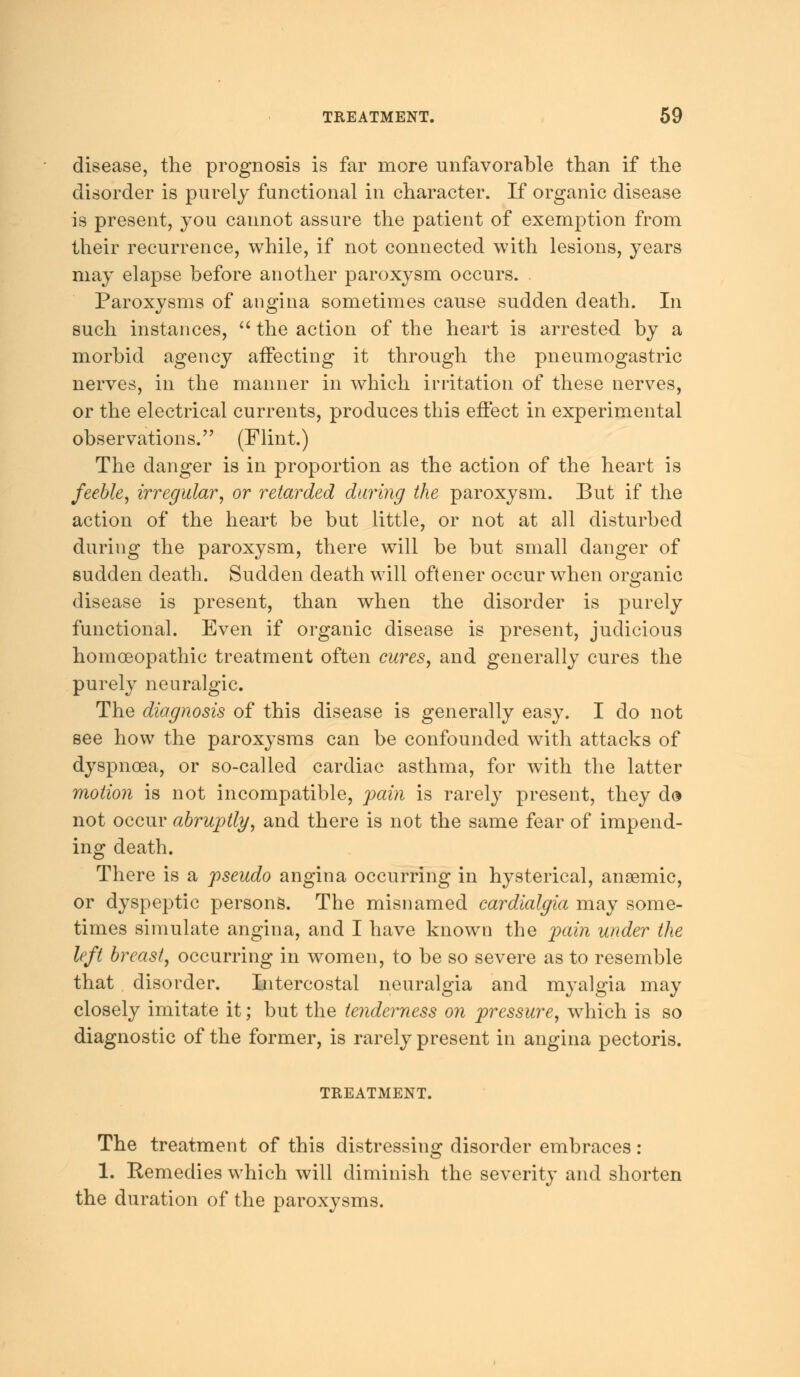 disease, the prognosis is far more unfavorable than if the disorder is purely functional in character. If organic disease is present, you cannot assure the patient of exemption from their recurrence, while, if not connected with lesions, years may elapse before another paroxysm occurs. Paroxysms of angina sometimes cause sudden death. In such instances,  the action of the heart is arrested, by a morbid agency affecting it through the pneumogastric nerves, in the manner in which irritation of these nerves, or the electrical currents, produces this effect in experimental observations. (Flint.) The danger is in proportion as the action of the heart is feeble, irregular, or retarded daring the paroxysm. But if the action of the heart be but little, or not at all disturbed during the paroxysm, there will be but small danger of sudden death. Sudden death will oftener occur when organic disease is present, than when the disorder is purely functional. Even if organic disease is present, judicious homoeopathic treatment often cures, and generally cures the purely neuralgic. The diagnosis of this disease is generally easy. I do not see how the paroxysms can be confounded with attacks of dyspnoea, or so-called cardiac asthma, for with the latter motion is not incompatible, pain is rarely present, they d$ not occur abruptly, and there is not the same fear of impend- ing death. There is a pseudo angina occurring in hysterical, ansemic, or dyspeptic persons. The misnamed cardialgia may some- times simulate angina, and I have known the pain under the left breast, occurring in women, to be so severe as to resemble that disorder. Intercostal neuralgia and myalgia may closely imitate it; but the tenderness on pressure, which is so diagnostic of the former, is rarely present in angina pectoris. TREATMENT. The treatment of this distressing disorder embraces: 1. Eemedies which will diminish the severity and shorten the duration of the paroxysms.