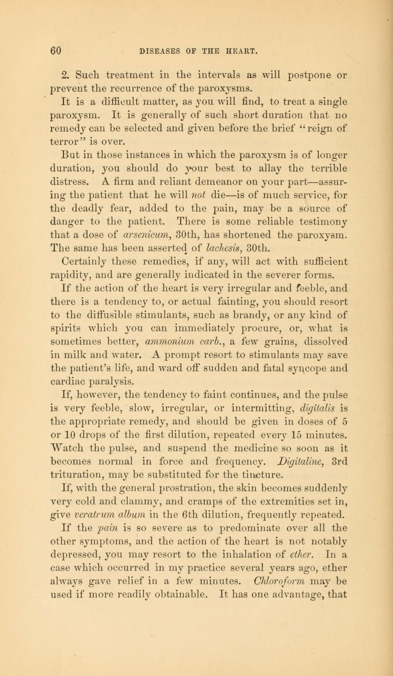 2. Such treatment in the intervals as will postpone or prevent the recurrence of the paroxysms. It is a difficult matter, as you will find, to treat a single paroxysm. It is generally of such short duration that no remedy can he selected and given before the brief  reign of terror is over. But in those instances in which the paroxysm is of longer duration, you should do your best to allay the terrible distress. A. firm and reliant demeanor on your part—assur- ing the patient that he will not die—is of much service, for the deadly fear, added to the pain, may be a source of danger to the patient. There is some reliable testimony that a dose of arsenicum, 30th, has shortened the paroxysm. The same has been asserted of lachesis, 30th. Certainly these remedies, if any, will act with sufficient rapidity, and are generally indicated in the severer forms. If the action of the heart is very irregular and feeble, and there is a tendency to, or actual fainting, you should resort to the diffusible stimulants, such as brandy, or any kind of spirits which you can immediately procure, or, what is sometimes better, ammonium carb., a few grains, dissolved in milk and water. A prompt resort to stimulants may save the patient's life, and ward off sudden and fatal syncope and cardiac paralysis. If, however, the tendency to faint continues, and the pulse is very feeble, slow, irregular, or intermitting, digitalis is the appropriate remedy, and should be given in doses of 5 or 10 drops of the first dilution, repeated every 15 minutes. Watch the pulse, and suspend the medicine so soon as it becomes normal in force and frequency. Digitaline, 3rd trituration, may be substituted for the tincture. If, with the general prostration, the skin becomes suddenly very cold and clammy, and cramps of the extremities set in, give veratrum album in the 6th dilution, frequently repeated. If the pain is so severe as to predominate over all the other symptoms, and the action of the heart is not notably depressed, you may resort to the inhalation of ether. In a case which occurred in my practice several years ago, ether always gave relief in a few minutes. Chloroform may be used if more readily obtainable. It has one advantage, that