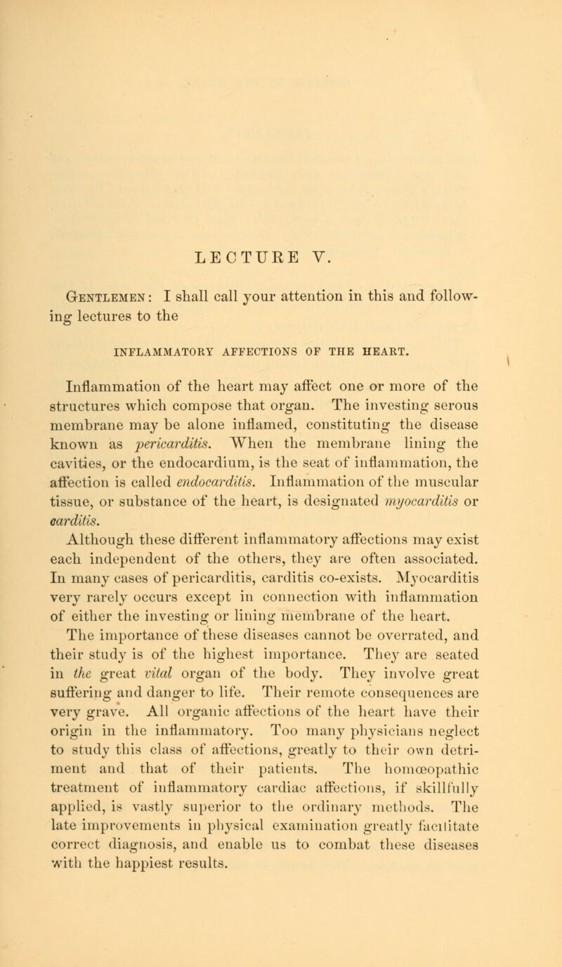 Gentlemen : I shall call your attention in this and follow- ing lectures to the INFLAMMATORY AFFECTIONS OF THE HEART. Inflammation of the heart may affect one or more of the structures which compose that organ. The investing serous membrane may be alone inflamed, constituting the disease known as pericarditis. When the membrane lining the cavities, or the endocardium, is the seat of inflammation, the affection is called endocarditis. Inflammation of the muscular tissue, or substance of the heart, is designated myocarditis or carditis. Although these different inflammatory affections may exist each independent of the others, they are often associated. In many cases of pericarditis, carditis co-exists. Myocarditis very rarely occurs except in connection with inflammation of either the investing or lining membrane of the heart. The importance of these diseases cannot be overrated, and their study is of the highest importance. They are seated in the great vital organ of the body. They involve great suffering and danger to life. Their remote consequences are very grave. All organic affections of the heart have their origin in the inflammatory. Too many physicians neglect to study this class of affections, greatly to their own detri- ment and that of their patients. The homoeopathic treatment of inflammatory cardiac affections, if skillfully applied, is vastly superior to the ordinary methods. The late improvements in physical examination greatly facilitate correct diagnosis, and enable us to combat these diseases with the happiest results.