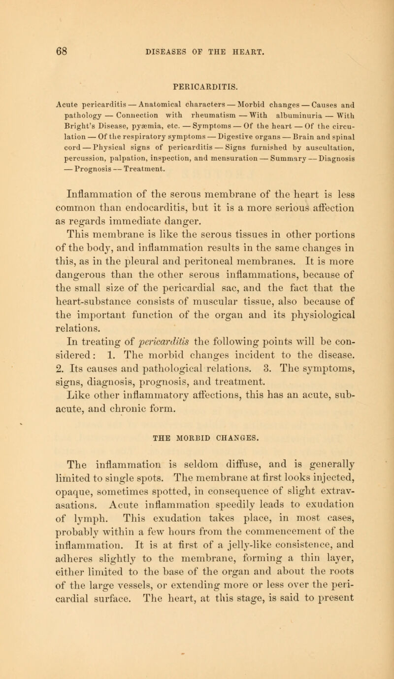 PERICARDITIS. Acute pericarditis — Anatomical characters — Morbid changes — Causes and pathology — Connection with rheumatism — With albuminuria — With Bright's Disease, pyaemia, etc. —Symptoms — Of the heart — Of the circu- lation — Of the respiratory symptoms — Digestive organs — Brain and spinal cord — Physical signs of pericarditis — Signs furnished by auscultation, percussion, palpation, inspection, and mensuration — Summary — Diagnosis — Prognosis — Treatment. Inflammation of the serous membrane of the heart is less common than endocarditis, but it is a more serious affection as regards immediate danger. This membrane is like the serous tissues in other portions of the body, and inflammation results in the same changes in this, as in the pleural and peritoneal membranes. It is more dangerous than the other serous inflammations, because of the small size of the pericardial sac, and the fact that the heart-substance consists of muscular tissue, also because of the important function of the organ and its physiological relations. In treating of pericarditis the following points will be con- sidered : 1. The morbid changes incident to the disease. 2. Its causes and pathological relations. 3. The symptoms, signs, diagnosis, prognosis, and treatment. Like other inflammatory affections, this has an acute, sub- acute, and chronic form. THE MORBID CHANGES. The inflammation is seldom diffuse, and is generally limited to single spots. The membrane at first looks injected, opaque, sometimes spotted, in consequence of slight extrav- asations. Acute inflammation speedily leads to exudation of lymph. This exudation takes place, in most cases, probably within a few hours from the commencement of the inflammation. It is at first of a jelly-like consistence, and adheres slightly to the membrane, forming a thin layer, either limited to the base of the organ and about the roots of the large vessels, or extending more or less over the peri- cardial surface. The heart, at this stage, is said to present