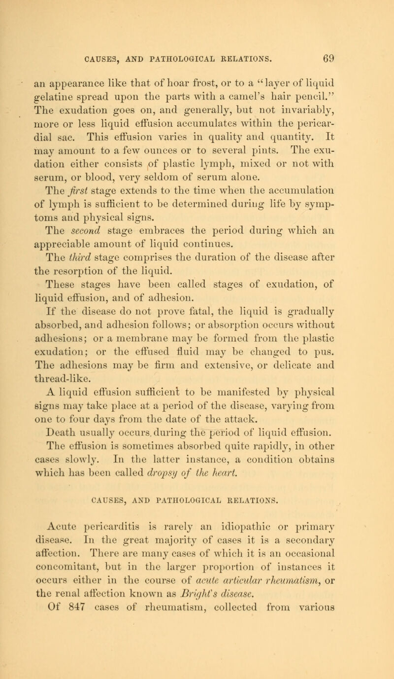 an appearance like that of hoar frost, or to a 'Mayer of liquid gelatine spread upon the parts with a camel's hair pencil. The exudation goes on, and generally, but not invariably, more or less liquid effusion accumulates within the pericar- dial sac. This eifusion varies in quality and quantity. It may amount to a few ounces or to several pints. The exu- dation either consists of plastic lymph, mixed or not with serum, or blood, very seldom of serum alone. The first stage extends to the time when the accumulation of lymph is sufficient to be determined during life by symp- toms and physical signs. The second stage embraces the period during which an appreciable amount of liquid continues. The third stage comprises the duration of the disease after the resorption of the liquid. These stages have been called stages of exudation, of liquid effusion, and of adhesion. If the disease do not prove fatal, the liquid is gradually absorbed, and adhesion follows; or absorption occurs without adhesions; or a membrane may be formed from the plastic exudation; or the effused fluid may be changed to pus. The adhesions may be firm and extensive, or delicate and thread-like. A liquid effusion sufficient to be manifested by physical signs may take place at a period of the disease, varying from one to four days from the date of the attack. Death usually occurs, during the period of liquid effusion. The effusion is sometimes absorbed quite rapidly, in other cases slowly. In the latter instance, a condition obtains which has been called dropsy of the heart. CAUSES, AND PATHOLOGICAL RELATIONS. Acute pericarditis is rarely an idiopathic or primary disease. In the great majority of cases it is a secondary affection. There are many cases of which it is an occasional concomitant, but in the larger proportion of instances it occurs either in the course of acute artieidar rheumatism, or the renal affection known as Bright's disease. Of 847 cases of rheumatism, collected from various