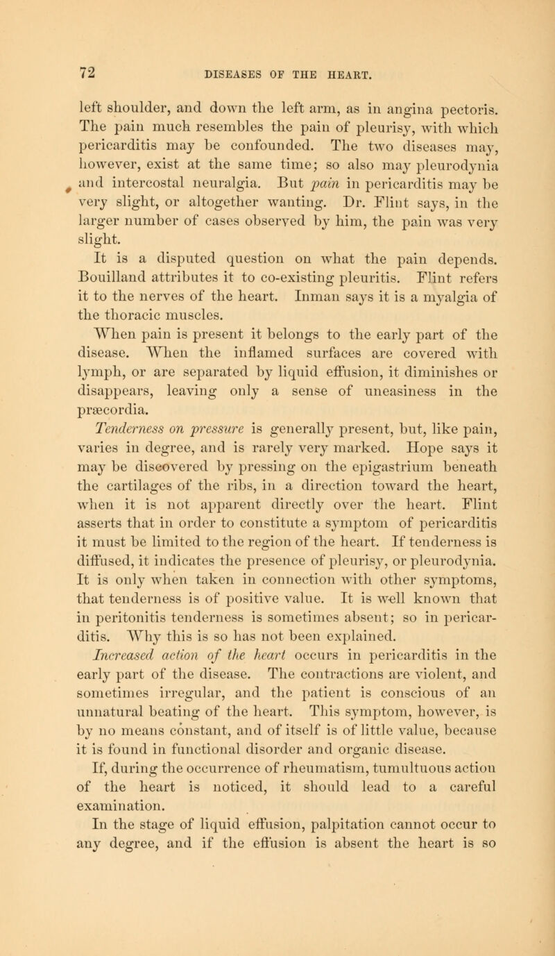 left shoulder, and down the left arm, as in angina pectoris. The pain much resembles the pain of pleurisy, with which pericarditis may be confounded. The two diseases may, however, exist at the same time; so also may pleurodynia and intercostal neuralgia. But pain in pericarditis may be very slight, or altogether wanting. Dr. Flint says, in the larger number of cases observed by him, the pain was very slight. It is a disputed question on what the pain depends. Bouilland attributes it to co-existing pleuritis. Flint refers it to the nerves of the heart. Inman says it is a myalgia of the thoracic muscles. When pain is present it belongs to the early part of the disease. When the inflamed surfaces are covered with lymph, or are separated by liquid effusion, it diminishes or disappears, leaving only a sense of uneasiness in the prsecordia. Tenderness on pressure is generally present, but, like pain, varies in degree, and is rarely very marked. Hope says it may be discovered by pressing on the epigastrium beneath the cartilages of the ribs, in a direction toward the heart, when it is not apparent directly over the heart. Flint asserts that in order to constitute a symptom of pericarditis it must be limited to the region of the heart. If tenderness is diffused, it indicates the presence of pleurisy, or pleurodynia. It is only when taken in connection with other symptoms, that tenderness is of positive value. It is well known that in peritonitis tenderness is sometimes absent; so in pericar- ditis. Why this is so has not been explained. Increased action of the heart occurs in pericarditis in the early part of the disease. The contractions are violent, and sometimes irregular, and the patient is conscious of an unnatural beating of the heart. This symptom, however, is by no means constant, and of itself is of little value, because it is found in functional disorder and organic disease. If, during the occurrence of rheumatism, tumultuous action of the heart is noticed, it should lead to a careful examination. In the stage of liquid effusion, palpitation cannot occur to any degree, and if the effusion is absent the heart is so