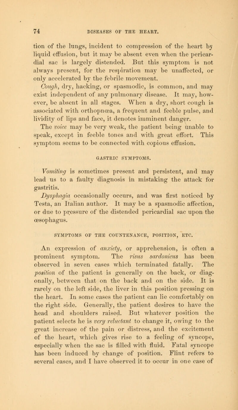 tion of the lungs, incident to compression of the heart bj liquid effusion, but it may be absent even when the pericar- dial sac is largely distended. But this symptom is not always present, for the respiration may be unaffected, or only accelerated by the febrile movement. Cough, dry, hacking, or spasmodic, is common, and may exist independent of any pulmonary disease. It may, how- ever, be absent in all stages. When a dry, short cough is associated with orthopnoea, a frequent and feeble pulse, and lividity of lips and face, it denotes imminent danger. The voice may be very wreak, the patient being unable to speak, except in feeble tones and with great effort. This symptom seems to be connected with copious effusion. GASTRIC SYMPTOMS. Vomiting is sometimes present and persistent, and may lead us to a faulty diagnosis in mistaking the attack for gastritis. Dysphagia occasionally occurs, and was first noticed by Testa, an Italian author. It may be a spasmodic affection, or due to pressure of the distended pericardial sac upon the oesophagus. SYMPTOMS OF THE COUNTENANCE, POSITION, ETC. An expression of anxiety, or apprehension, is often a prominent symptom. The risus sardonicus has been observed in seven cases which terminated fatally. The position of the patient is generally on the back, or diag- onally, between that on the back and on the side. It is rarely on the left side, the liver in this position pressing on the heart. In some cases the patient can lie comfortably on the right side. Generally, the patient desires to have the head and shoulders raised. But whatever position the patient selects he is very reluctant to change it, owing to the great increase of the pain or distress, and the excitement of the heart, which gives rise to a feeling of syncope, especially when the sac is filled with fluid. Fatal syncope has been induced by change of position. Flint refers to several cases, and I have observed it to occur in one case of