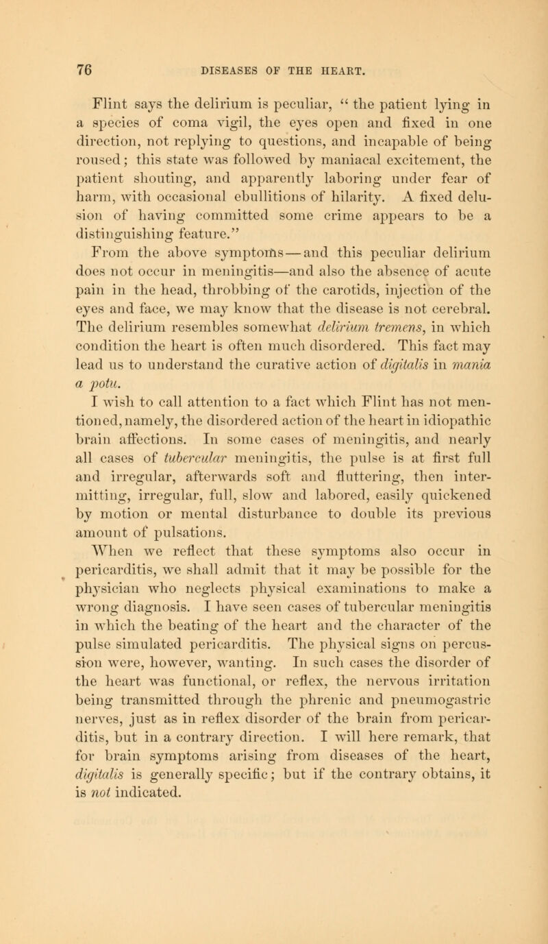 Flint says the delirium is peculiar,  the patient lying in a species of coma vigil, the eyes open and fixed in one direction, not replying to questions, and incapable of being roused; this state was followed by maniacal excitement, the patient shouting, and apparently laboring under fear of harm, with occasional ebullitions of hilarity. A fixed delu- sion of having committed some crime appears to be a distinguishing feature. From the above symptoms — and this peculiar delirium does not occur in meningitis—and also the absence of acute pain in the head, throbbing of the carotids, injection of the eyes and face, we may know that the disease is not cerebral. The delirium resembles somewhat delirium tremens, in which condition the heart is often much disordered. This fact may lead us to understand the curative action of digitalis in mania a jpotu. I wish to call attention to a fact which Flint has not men- tioned, namely, the disordered action of the heart in idiopathic brain affections. In some cases of meningitis, and nearly all cases of tubercular meningitis, the pulse is at first full and irregular, afterwards soft and fluttering, then inter- mitting, irregular, full, slow and labored, easily quickened by motion or mental disturbance to double its previous amount of pulsations. When we reflect that these symptoms also occur in pericarditis, we shall admit that it may be possible for the physician who neglects physical examinations to make a wrong diagnosis. I have seen cases of tubercular meningitis in which the beating of the heart and the character of the pulse simulated pericarditis. The physical signs on percus- sion were, however, wanting. In such cases the disorder of the heart was functional, or reflex, the nervous irritation being transmitted through the phrenic and pneumogastric nerves, just as in reflex disorder of the brain from pericar- ditis, but in a contrary direction. I will here remark, that for brain symptoms arising from diseases of the heart, digitalis is generally specific; but if the contrary obtains, it is not indicated.