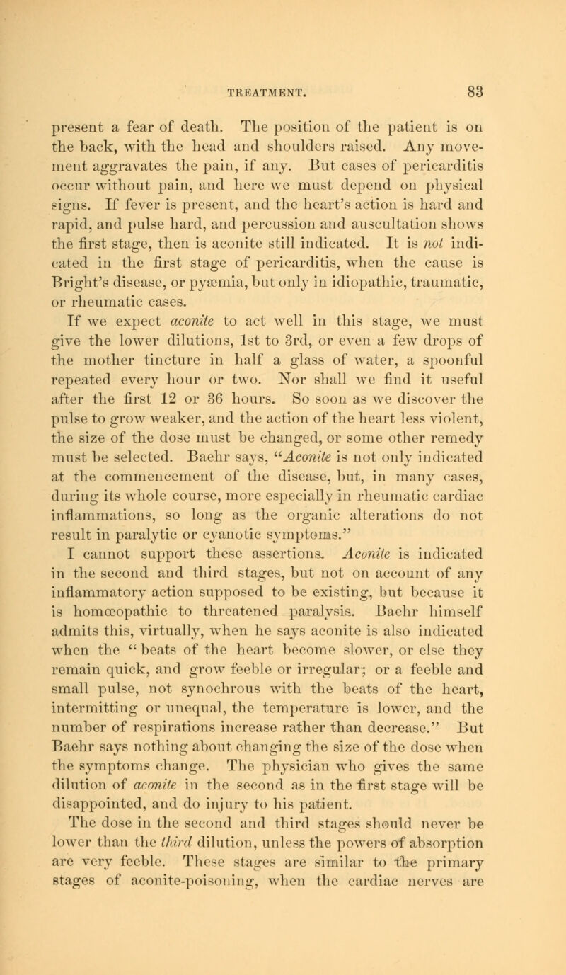 present a fear of death. The position of the patient is on the back, with the head and shoulders raised. Any move- ment aggravates the pain, if any. But cases of pericarditis occur without pain, and here we must depend on physical signs. If fever is present, and the heart's action is hard and rapid, and pulse hard, and percussion and auscultation shows the first stage, then is aconite still indicated. It is not indi- cated in the first stage of pericarditis, when the cause is Bright's disease, or pyaemia, but only in idiopathic, traumatic, or rheumatic cases. If we expect aconite to act well in this stage, we mast give the lower dilutions, 1st to 3rd, or even a few drops of the mother tincture in half a glass of water, a spoonful repeated every hour or two. Nor shall we find it useful after the first 12 or 36 hours. So soon as we discover the pulse to grow weaker, and the action of the heart less violent, the size of the dose must be changed, or some other remedy must be selected. Baehr says, Aconite is not only indicated at the commencement of the disease, but, in many cases, during its whole course, more especially in rheumatic cardiac inflammations, so long as the organic alterations do not result in paralytic or cyanotic symptoms. I cannot support these assertions. Aconite is indicated in the second and third stages, but not on account of any inflammatory action supposed to be existing, but because it is homoeopathic to threatened paralysis. Baehr himself admits this, virtually, when he says aconite is also indicated when the  beats of the heart become slower, or else they remain quick, and grow feeble or irregular; or a feeble and small pulse, not synochrous with the beats of the heart, intermitting or unequal, the temperature is lower, and the number of respirations increase rather than decrease. But Baehr says nothing about changing the size of the dose when the symptoms change. The physician who gives the same dilution of aconite in the second as in the first stage will be disappointed, and do injury to his patient. The dose in the second and third stages should never be lower than the third dilution, unless the powers of absorption are very feeble. These stages are similar to the primary stages of aconite-poisoning, when the cardiac nerves are