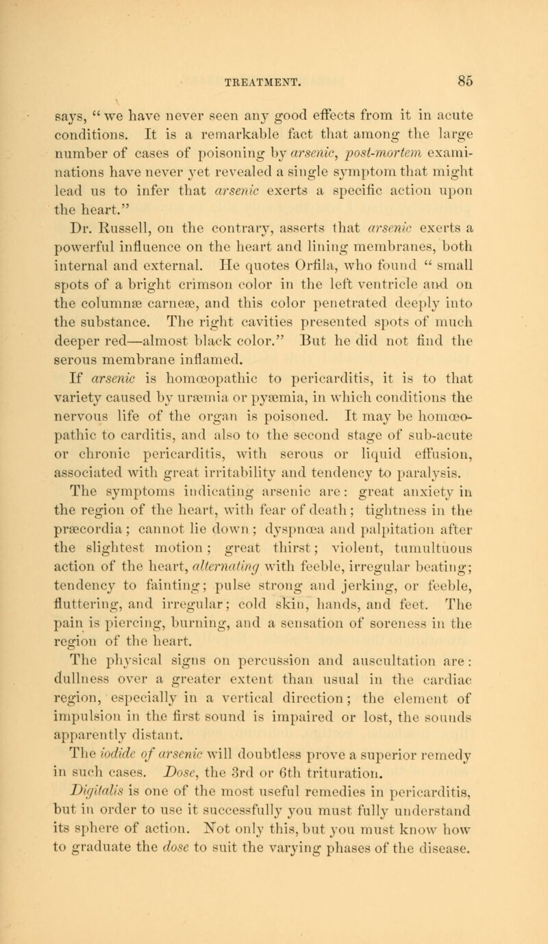 says,  we have never seen any good effects from it in acute conditions. It is a remarkable fact that among the large number of cases of poisoning by arsenic, post-mortem exami- nations have never yet revealed a single symptom that might lead us to infer that arsenic exerts a specific action upon the heart. Dr. Russell, on the contrary, asserts that arsenic exerts a powerful influence on the heart and lining membranes, both internal and external. He quotes Orfila, who found  small spots of a bright crimson color in the left ventricle and on the columnae carneae, and this color penetrated deeply into the substance. The right cavities presented spots of much deeper red—almost black color. But he did not find the serous membrane inflamed. If arsenic is homoeopathic to pericarditis, it is to that variety caused by uraemia or pyaemia, in which conditions the nervous life of the organ is poisoned. It may be homoeo- pathic to carditis, and also to the second stage of sub-acute or chronic pericarditis, with serous or liquid effusion, associated with great irritability and tendency to paralysis. The symptoms indicating arsenic are: great anxiety in the region of the heart, with fear of death; tightness in the praecordia; cannot lie down ; dyspnoea and palpitation after the slightest motion; great thirst; violent, tumultuous action of the heart, alternating with feeble, irregular beating; tendency to fainting; pulse strong and jerking, or feeble, fluttering, and irregular; cold skin, hands, and feet. The pain is piercing, burning, and a sensation of soreness in the region of the heart. The physical signs on percussion and auscultation are: dullness over a greater extent than usual in the cardiac region, especially in a vertical direction; the element of impulsion in the first sound is impaired or lost, the sounds apparently distant. The iodide of arsenic will doubtless prove a superior remedy in such cases. Dose, the 3rd or 6th trituration. Digitalis is one of the most useful remedies in pericarditis, but in order to use it successfully you must fully understand its sphere of action. Not only this, but you must know how to graduate the dose to suit the varying phases of the disease.