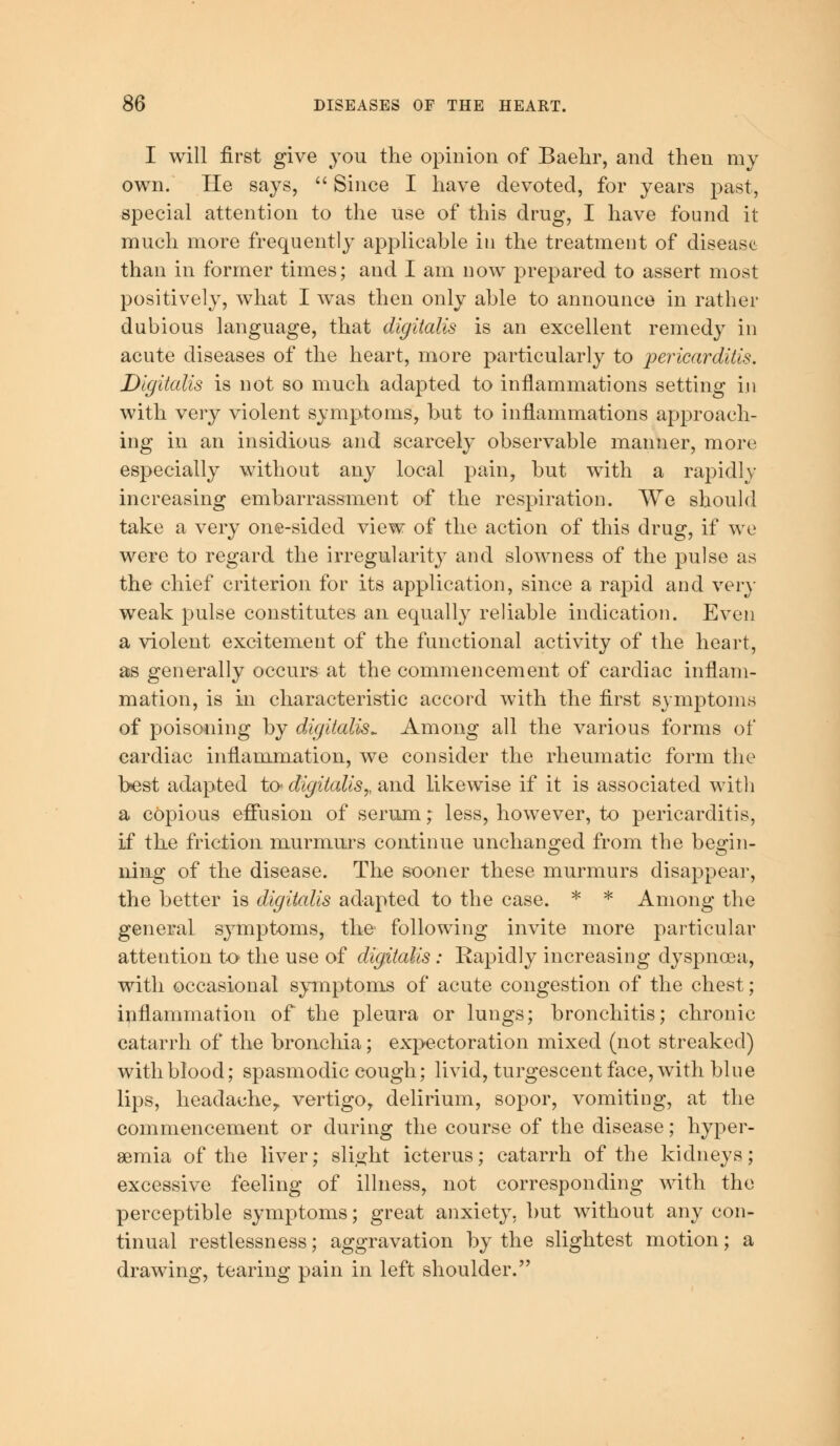 I will first give you the opinion of Baehr, and then my own. He says,  Since I have devoted, for years past, special attention to the use of this drug, I have found it- much more frequently applicable in the treatment of disease than in former times; and I am now prepared to assert most positively, what I was then only able to announce in rather dubious language, that digitalis is an excellent remedy in acute diseases of the heart, more particularly to pericarditis. Digitalis is not so much adapted to inflammations setting in with very violent symptoms, but to inflammations approach- ing in an insidious and scarcely observable manner, more especially without any local pain, but with a rapidly increasing embarrassment of the respiration. We should take a very one-sided view of the action of this drug, if we were to regard the irregularity and slowness of the pulse as the chief criterion for its application, since a rapid and very weak pulse constitutes an equally reliable indication. Even a violent excitement of the functional activity of the heart, as generally occurs at the commencement of cardiac inflam- mation, is in characteristic accord with the first symptoms of poisoning by digitalis*. Among all the various forms of cardiac inflammation, we consider the rheumatic form the best adapted to digitalis,, and likewise if it is associated with a copious effusion of serum; less, however, to pericarditis, if the friction murmurs continue unchanged from the begin- ning of the disease. The sooner these murmurs disappear, the better is digitalis adapted to the case. * * Among the general symptoms, the following invite more particular attention to the use of digitalis : Rapidly increasing dyspnoea, with occasional symptoms of acute congestion of the chest; inflammation of the pleura or lungs; bronchitis; chronic catarrh of the bronchia; expectoration mixed (not streaked) with blood; spasmodic cough; livid, turgescent face, with blue lips, headache,, vertigo, delirium, sopor, vomiting, at the commencement or during the course of the disease; hyper- emia of the liver; slight icterus; catarrh of the kidneys; excessive feeling of illness, not corresponding with the perceptible symptoms; great anxiety, but without any con- tinual restlessness; aggravation by the slightest motion; a drawing, tearing pain in left shoulder.