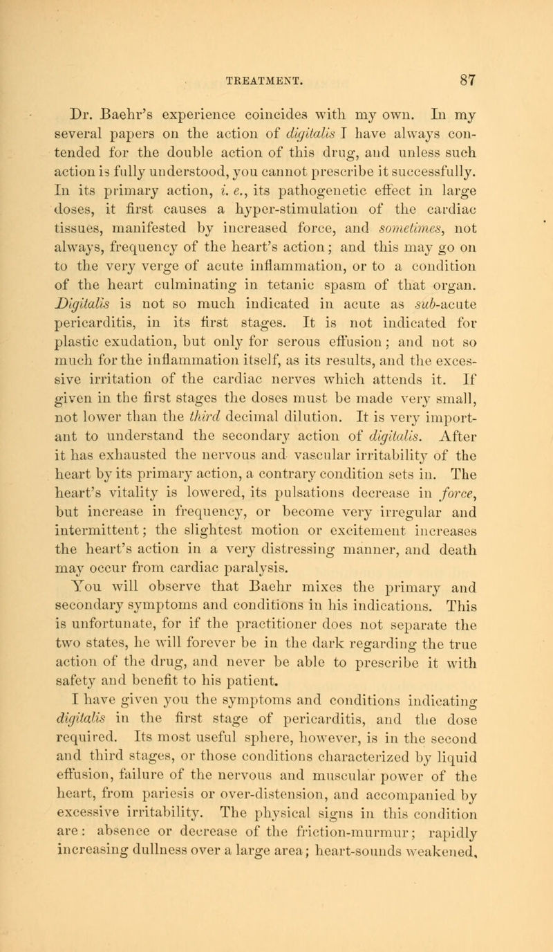 Dr. Baehr's experience coincides with my own. In my several papers on the action of digitalis I have always con- tended for the double action of this drug, and unless such action is fully understood, you cannot prescribe it successfully. In its primary action, i. e., its pathogenetic effect in large doses, it first causes a hyper-stimulation of the cardiac tissues, manifested by increased force, and sometimes, not always, frequency of the heart's action; and this may go on to the very verge of acute inflammation, or to a condition of the heart culminating in tetanic spasm of that organ. Digitalis is not so much indicated in acute as sub-acute pericarditis, in its first stages. It is not indicated for plastic exudation, but only for serous effusion; and not so much for the inflammation itself, as its results, and the exces- sive irritation of the cardiac nerves which attends it. If given in the first stages the doses must be made very small, not lower than the third decimal dilution. It is very import- ant to understand the secondary action of digitalis. After it has exhausted the nervous and vascular irritability of the heart by its primary action, a contrary condition sets in. The heart's vitality is lowered, its pulsations decrease in force, but increase in frequency, or become very irregular and intermittent; the slightest motion or excitement increases the heart's action in a very distressing manner, and death may occur from cardiac paralysis. You will observe that Baehr mixes the primary and secondary symptoms and conditions in his indications. This is unfortunate, for if the practitioner does not separate the two states, he will forever be in the dark regarding the true action of the drug, and never be able to prescribe it with safety and benefit to his patient. I have given you the symptoms and conditions indicating digitalis in the first stage of pericarditis, and the dose required. Its most useful sphere, however, is in the second and third stages, or those conditions characterized by liquid effusion, failure of the nervous and muscular power of the heart, from pariesis or over-distension, and accompanied by excessive irritability. The physical signs in this condition are: absence or decrease of the friction-murmur; rapidly increasing dullness over a large area; heart-sounds weakened.