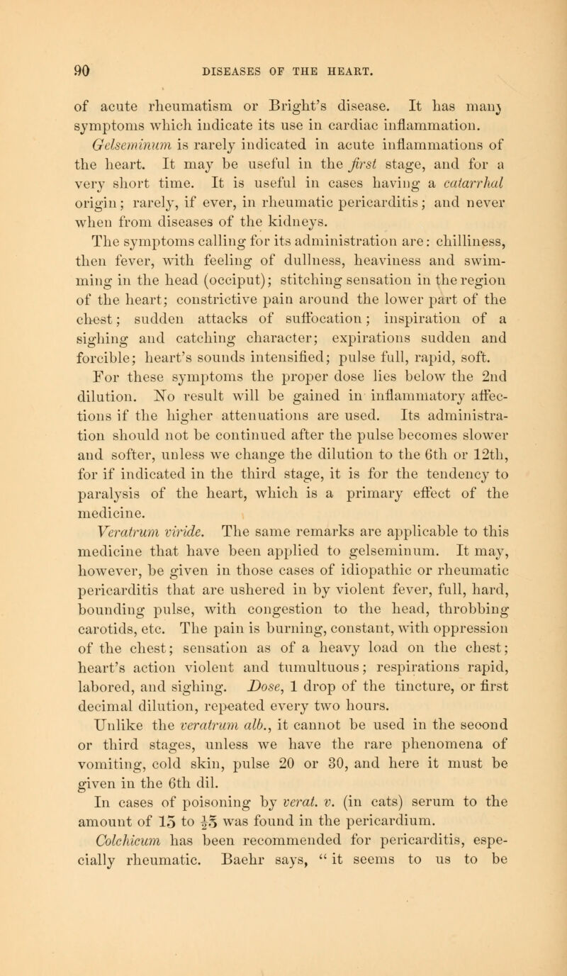 of acute rheumatism or Bright's disease. It has man} symptoms which indicate its use in cardiac inflammation. Gelseminum is rarely indicated in acute inflammations of the heart. It may be useful in the first stage, and for a very short time. It is useful in cases having a catarrhal origin; rarely, if ever, in rheumatic pericarditis; and never when from diseases of the kidneys. The symptoms calling for its administration are: chilliness, then fever, with feeling of dullness, heaviness and swim- ming in the head (occiput); stitching sensation in the region of the heart; constrictive pain around the lower part of the chest; sudden attacks of suffocation; inspiration of a sighing and catching character; expirations sudden and forcible; heart's sounds intensified; pulse full, rapid, soft. For these symptoms the proper dose lies below the 2nd dilution. No result will be gained in inflammatory affec- tions if the higher attenuations are used. Its administra- tion should not be continued after the pulse becomes slower and softer, unless we change the dilution to the 6th or 12th, for if indicated in the third stage, it is for the tendency to paralysis of the heart, which is a primary effect of the medicine. Veratrum viride. The same remarks are applicable to this medicine that have been applied to gelseminum. It may, however, be given in those cases of idiopathic or rheumatic pericarditis that are ushered in by violent fever, full, hard, bounding pulse, with congestion to the head, throbbing carotids, etc. The pain is burning, constant, with oppression of the chest; sensation as of a heavy load on the chest; heart's action violent and tumultuous; respirations rapid, labored, and sighing. Dose, 1 drop of the tincture, or first decimal dilution, repeated every two hours. Unlike the veratrum alb., it cannot be used in the second or third stages, unless we have the rare phenomena of vomiting, cold skin, pulse 20 or 30, and here it must be given in the 6th dil. In cases of poisoning by verat. v. (in cats) serum to the amount of 15 to JS was found in the pericardium. Colchicum has been recommended for pericarditis, espe- cially rheumatic. Baehr says,  it seems to us to be