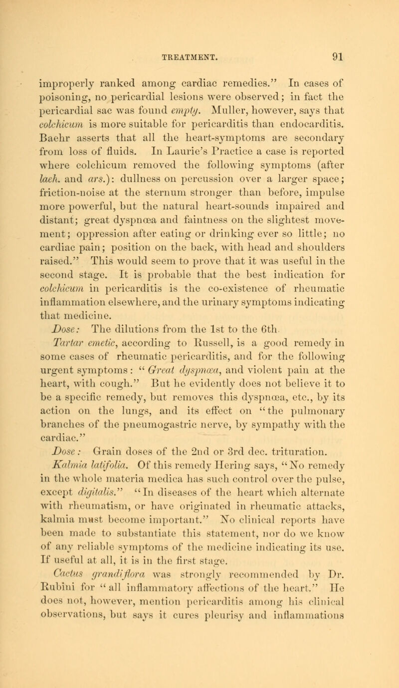 improperly ranked among cardiac remedies. In cases of poisoning, no pericardial lesions were observed; in fact the pericardial sac was found empty. Midler, however, says that colchicum is more suitable for pericarditis than endocarditis. Baehr asserts that all the heart-symptoms are secondary from loss of fluids. In Laurie's Practice a case is reported where colchicum removed the following symptoms (after laeh. and ars.): dullness on percussion over a larger space; friction-noise at the sternum stronger than before, impulse more powerful, but the natural heart-sounds impaired and distant; great dyspnoea and faintness on the slightest move- ment; oppression after eating or drinking ever so little; no cardiac pain; position on the back, with head and shoulders raised. This would seem to prove that it was useful in the second stage. It is probable that the best indication for colchicum in pericarditis is the co-existence of rheumatic inflammation elsewhere, and the urinary symptoms indicating that medicine. Dose: The dilutions from the 1st to the 6th. Tartar emetic, according to Russell, is a good remedy in some cases of rheumatic pericarditis, and for the following urgent symptoms:  Great dyspnoea, and violent pain at the heart, with cough. But he evidently does not believe it to be a specific remedy, but removes this dyspnoea, etc., by its action on the lungs, and its effect on the pulmonary branches of the pneumogastric nerve, by sympathy with the cardiac. Dose: Grain doses of the 2nd or 3rd dec. trituration. Kalmia latifolia. Of this remedy Hering says, No remedy in the whole materia medica has such control over the pulse, except digitalis. In diseases of the heart which alternate with rheumatism, or have originated in rheumatic attacks, kalmia m«st become important. No clinical reports have been made to substantiate this statement, nor do we know of any reliable symptoms of the medicine indicating its use. If useful at all, it is in the first stage. Cactus grandiflora was strongly recommended by Dr. Rubini for  all inflammatory affections of the heart He does not, however, mention pericarditis among his clinical observations, but says it cures pleurisy and inflammations