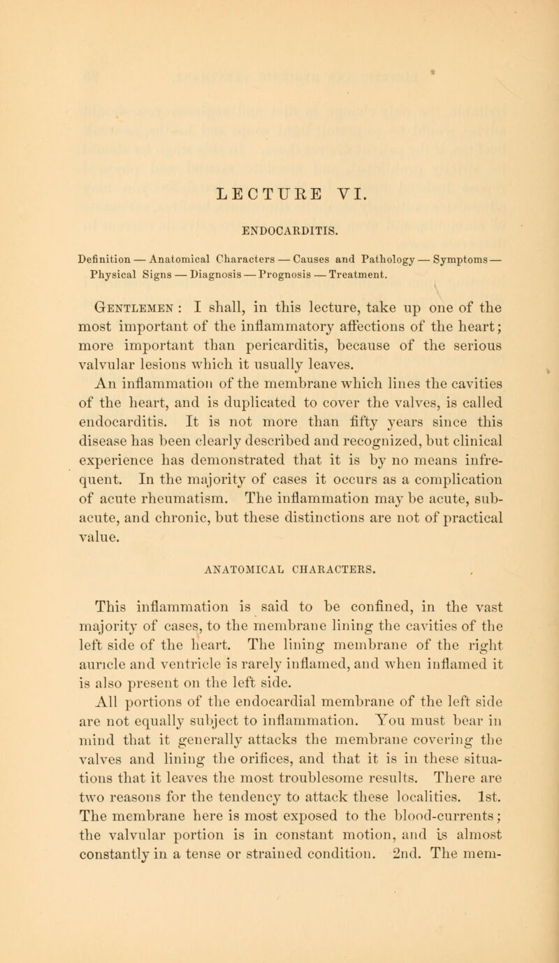 ENDOCARDITIS. Definition — Anatomical Characters — Causes and Pathology — Symptoms — Physical Signs — Diagnosis — Prognosis — Treatment. Gentlemen : I shall, in this lecture, take up one of the most important of the inflammatory affections of the heart; more important than pericarditis, because of the serious valvular lesions which it usually leaves. An inflammation of the membrane which lines the cavities of the heart, and is duplicated to cover the valves, is called endocarditis. It is not more than fifty years since this disease has been clearly described and recognized, but clinical experience has demonstrated that it is by no means infre- quent. In the majority of cases it occurs as a complication of acute rheumatism. The inflammation may be acute, sub- acute, and chronic, but these distinctions are not of practical value. ANATOMICAL CHARACTERS. This inflammation is said to be confined, in the vast majority of cases, to the membrane lining the cavities of the left side of the heart. The linino; membrane of the right auricle and ventricle is rarely inflamed, and when inflamed it is also present on the left side. All portions of the endocardial membrane of the left side are not equally subject to inflammation. You must bear in mind that it generally attacks the membrane covering the valves and lining the orifices, and that it is in these situa- tions that it leaves the most troublesome results. There are two reasons for the tendency to attack these localities. 1st. The membrane here is most exposed to the blood-currents; the valvular portion is in constant motion, and is almost constantly in a tense or strained condition. 2nd. The mem-