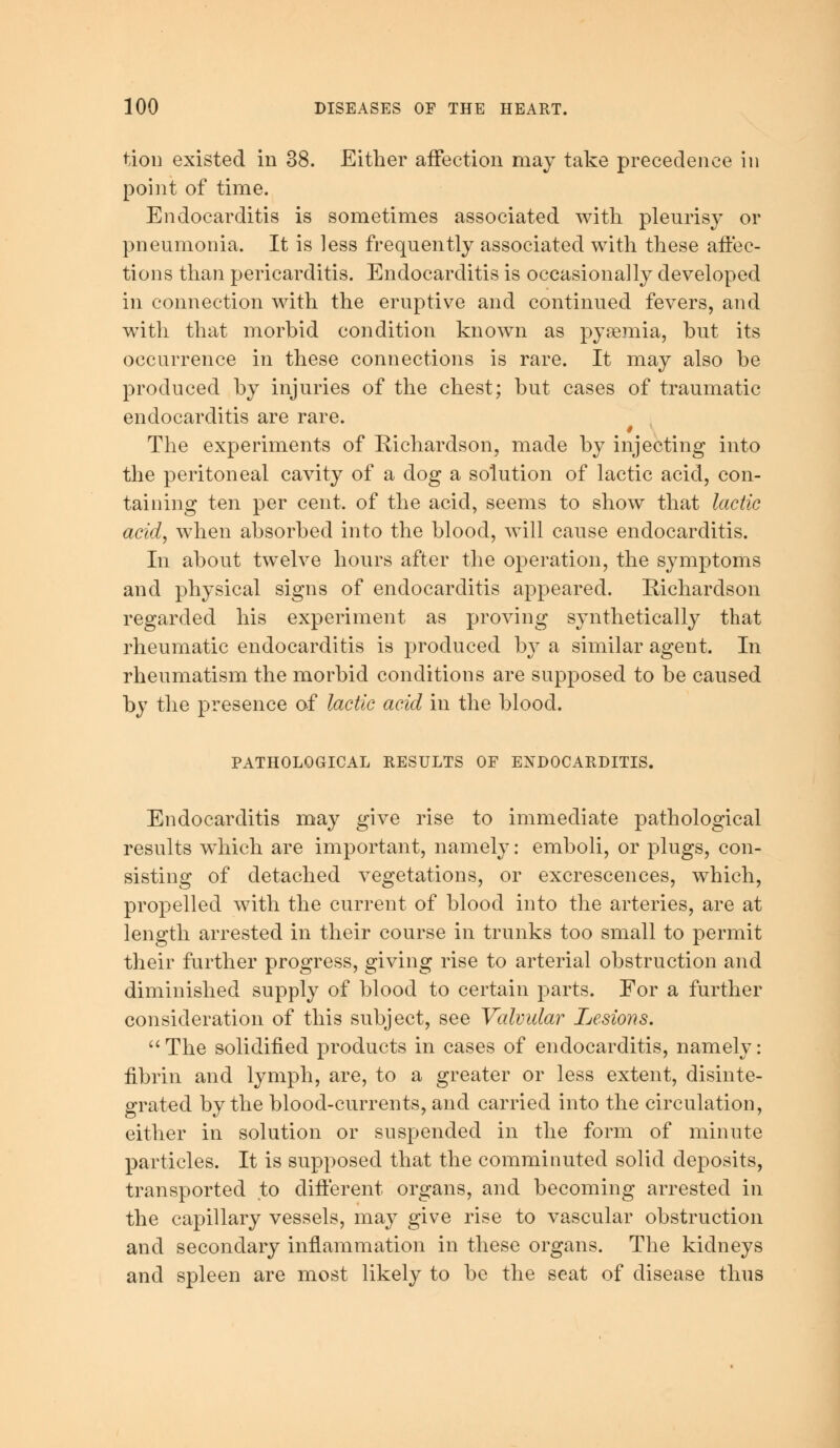 tion existed in 38. Either affection may take precedence in point of time. Endocarditis is sometimes associated with pleurisy or pneumonia. It is less frequently associated with these affec- tions than pericarditis. Endocarditis is occasionally developed in connection with the eruptive and continued fevers, and with that morbid condition known as pyaemia, but its occurrence in these connections is rare. It may also be produced by injuries of the chest; but cases of traumatic endocarditis are rare. The experiments of Richardson, made by injecting into the peritoneal cavity of a dog a solution of lactic acid, con- taining ten per cent, of the acid, seems to show that lactic acid, when absorbed into the blood, will cause endocarditis. In about twelve hours after the operation, the symptoms and physical signs of endocarditis appeared. Richardson regarded his experiment as proving synthetically that rheumatic endocarditis is produced by a similar agent. In rheumatism the morbid conditions are supposed to be caused by the presence of lactic acid in the blood. PATHOLOGICAL RESULTS OF ENDOCARDITIS. Endocarditis may give rise to immediate pathological results which are important, namely: emboli, or plugs, con- sisting of detached vegetations, or excrescences, which, propelled with the current of blood into the arteries, are at length arrested in their course in trunks too small to permit their further progress, giving rise to arterial obstruction and diminished supply of blood to certain parts. For a further consideration of this subject, see Valvular Lesions. The solidified products in cases of endocarditis, namely: fibrin and lymph, are, to a greater or less extent, disinte- grated by the blood-currents, and carried into the circulation, either in solution or suspended in the form of minute particles. It is supposed that the comminuted solid deposits, transported to different organs, and becoming arrested in the capillary vessels, may give rise to vascular obstruction and secondary inflammation in these organs. The kidneys and spleen are most likely to be the seat of disease thus