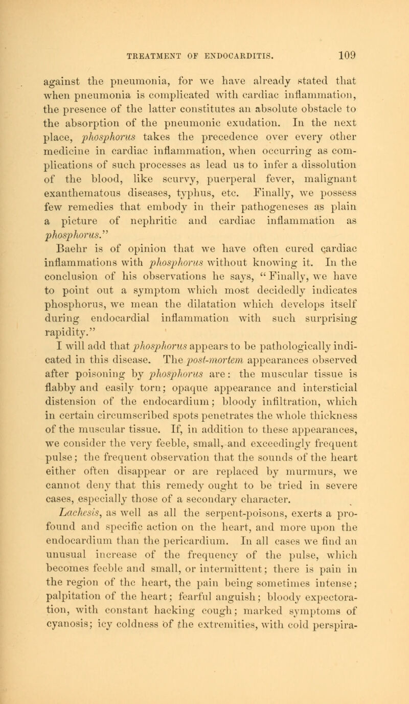 against the pneumonia, for we have already stated that when pneumonia is complicated with cardiac inflammation, the presence of the latter constitutes an absolute obstacle to the absorption of the pneumonic exudation. In the next place, phosphorus takes the precedence over every other medicine in cardiac inflammation, when occurring as com- plications of such processes as lead us to infer a dissolution of the blood, like scurvy, puerperal fever, malignant exanthematous diseases, typhus, etc. Finally, we possess few remedies that embody in their pathogeneses as plain a picture of nephritic and cardiac inflammation as phosphorus.'''' Baehr is of opinion that we have often cured cardiac inflammations with phosj)horus without knowing it. In the conclusion of his observations he says, Finally, we have to point out a symptom which most decidedly indicates phosphorus, we mean the dilatation which develops itself during endocardial inflammation with such surprising rapidity. I will add that phosphorus appears to be pathologically indi- cated in this disease. The post-mortem appearances observed after poisoning by phosphorus are: the muscular tissue is flabby and easily torn; opaque appearance and intersticial distension of the endocardium; bloody infiltration, which in certain circumscribed spots penetrates the whole thickness of the muscular tissue. If, in addition to these appearances, we consider the very feeble, small, and exceedingly frequent pulse; the frequent observation that the sounds of the heart either often disappear or are replaced by murmurs, we cannot deny that this remedy ought to be tried in severe cases, especially those of a secondary character. Lachesis, as well as all the serpent-poisons, exerts a pro- found and specific action on the heart, and more upon the endocardium than the pericardium. In all cases we find an unusual increase of the frequency of the pulse, which becomes feeble and small, or intermittent; there is pain in the region of the heart, the pain being sometimes intense; palpitation of the heart; fearful anguish; bloody expectora- tion, with constant hacking cough; marked symptoms of cyanosis; icy coldness Of jthe extremities, with cold perspira-