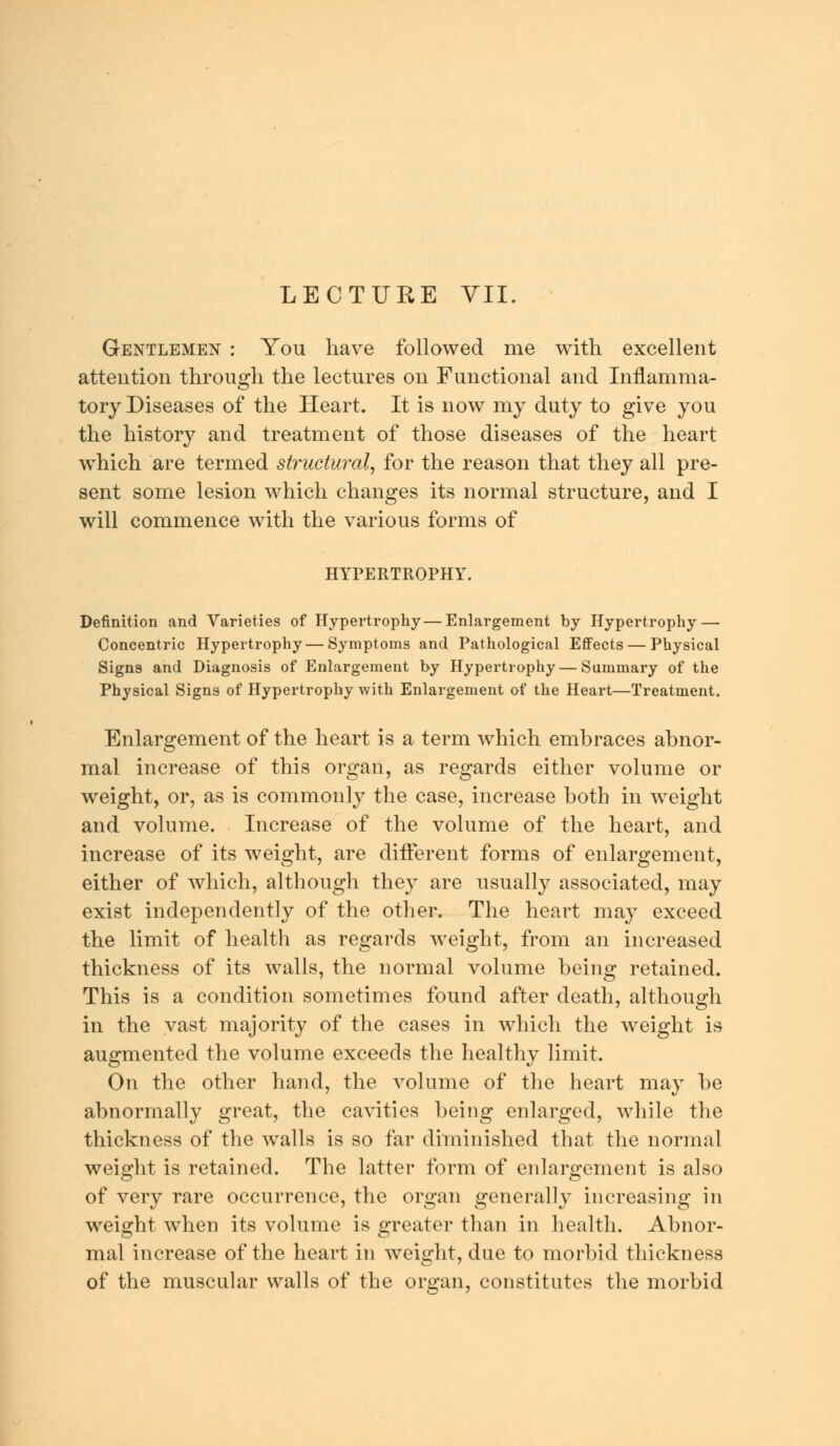 LECTURE VII. Gentlemen : You have followed me with excellent attention through the lectures on Functional and Inflamma- tory Diseases of the Heart. It is now my duty to give you the history and treatment of those diseases of the heart which are termed structural, for the reason that they all pre- sent some lesion which changes its normal structure, and I will commence with the various forms of HYPERTROPHY. Definition and Varieties of Hypertrophy—Enlargement by Hypertrophy — Concentric Hypertrophy — Symptoms and Pathological Effects — Physical Signs and Diagnosis of Enlargement by Hypertrophy—Summary of the Physical Signs of Hypertrophy with Enlargement of the Heart—Treatment. Enlargement of the heart is a term which embraces abnor- mal increase of this organ, as regards either volume or weight, or, as is commonly the case, increase both in weight and volume. Increase of the volume of the heart, and increase of its weight, are different forms of enlargement, either of which, although they are usually associated, may exist independently of the other. The heart may exceed the limit of health as regards weight, from an increased thickness of its walls, the normal volume being retained. This is a condition sometimes found after death, although in the vast majority of the cases in which the weight is augmented the volume exceeds the healthy limit. On the other hand, the volume of the heart may be abnormally great, the cavities being enlarged, while the thickness of the walls is so far diminished that the normal weight is retained. The latter form of enlargement is also of very rare occurrence, the organ generally increasing in weight when its volume is greater than in health. Abnor- mal increase of the heart in weight, due to morbid thickness of the muscular walls of the organ, constitutes the morbid