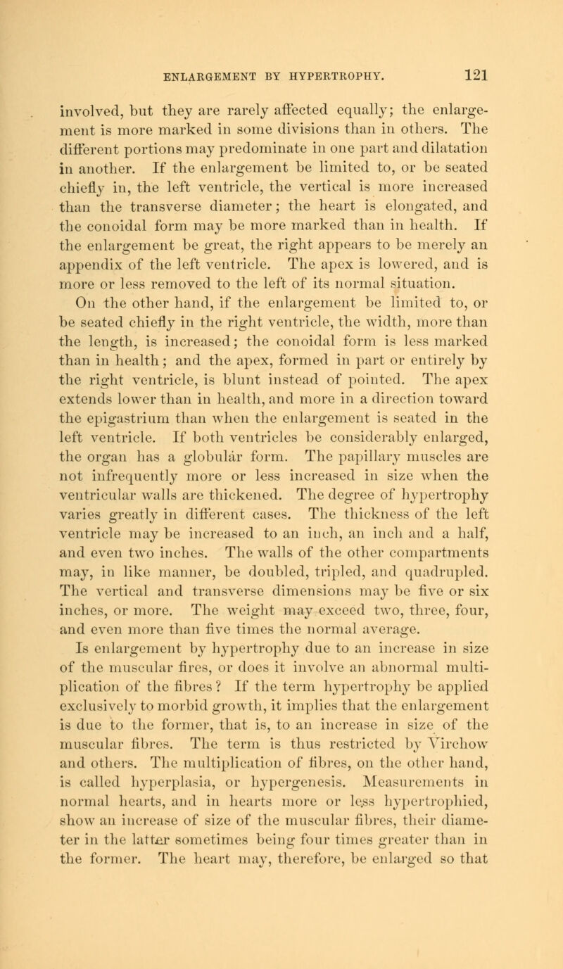 involved, but they are rarely affected equally; the enlarge- ment is more marked in some divisions than in others. The different portions may predominate in one part and dilatation in another. If the enlargement he limited to, or he seated chiefly in, the left ventricle, the vertical is more increased than the transverse diameter; the heart is elongated, and the conoidal form may be more marked than in health. If the enlargement be great, the right appears to be merely an appendix of the left ventricle. The apex is lowered, and is more or less removed to the left of its normal situation. On the other hand, if the enlargement be limited to, or be seated chiefly in the right ventricle, the width, more than the length, is increased; the conoidal form is less marked than in health; and the apex, formed in part or entirely by the right ventricle, is blunt instead of pointed. The apex extends lower than in health, and more in a direction toward the epigastrium than when the enlargement is seated in the left ventricle. If both ventricles be considerably enlarged, the organ has a globular form. The papillary muscles are not infrequently more or less increased in size when the ventricular walls are thickened. The degree of hypertrophy varies greatly in different cases. The thickness of the left ventricle may be increased to an inch, an inch and a half, and even two inches. The walls of the other compartments may, in like manner, be doubled, tripled, and quadrupled. The vertical and transverse dimensions may be five or six inches, or more. The weight may exceed two, three, four, and even more than five times the normal average. Is enlargement by hypertrophy due to an increase in size of the muscular fires, or does it involve an abnormal multi- plication of the fibres ? If the term hypertrophy be applied exclusively to morbid growth, it implies that the enlargement is due to the former, that is, to an increase in size of the muscular fibres. The term is thus restricted by Virchow and others. The multiplication of fibres, on the other hand, is called hyperplasia, or hypergenesis. Measurements in normal hearts, and in hearts more or le.ss hypertrophied, show an increase of size of the muscular fibres, their diame- ter in the latter sometimes being four times greater than in the former. The heart may, therefore, be enlarged so that