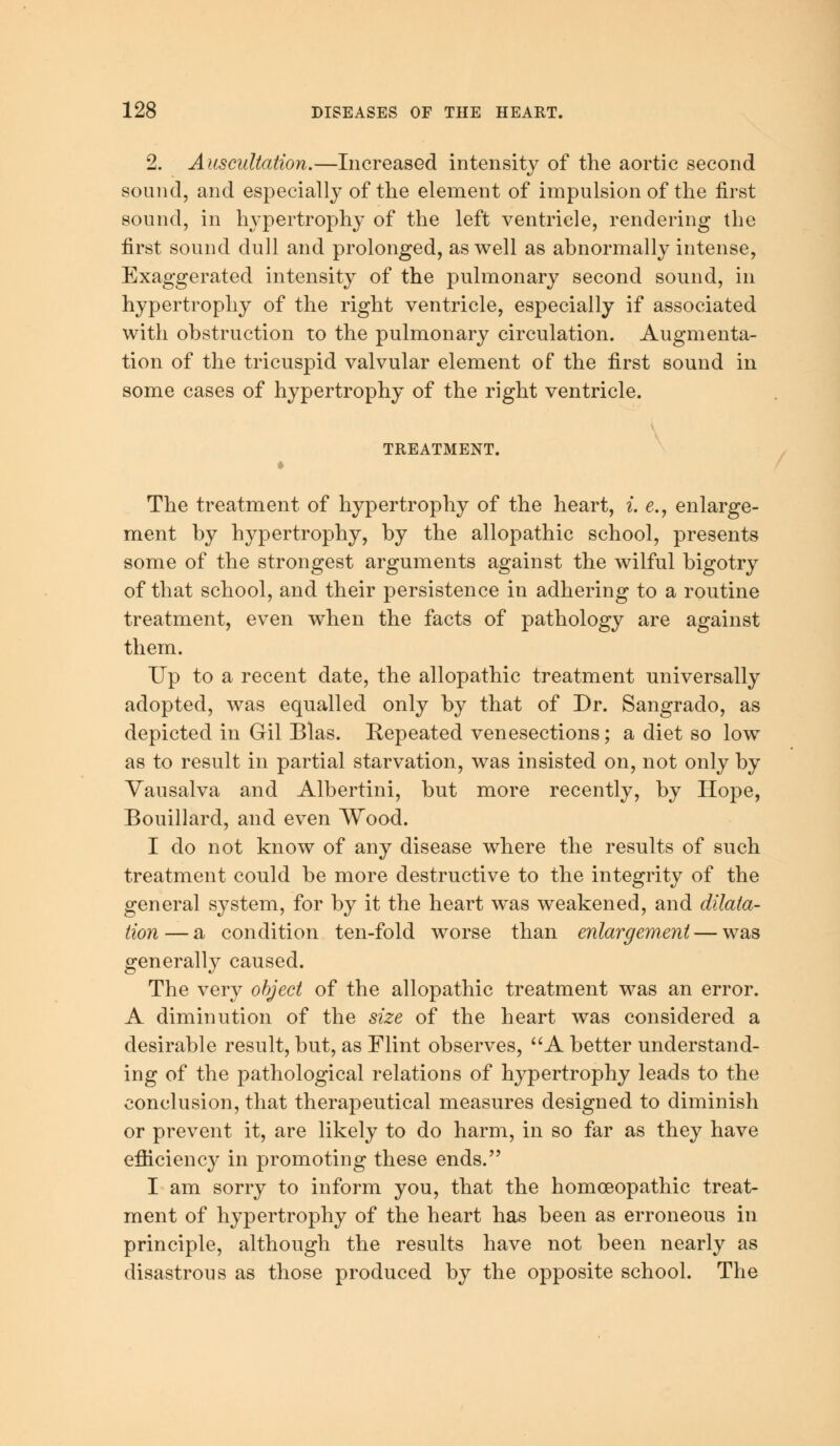 2. Auscultation.—Increased intensity of the aortic second sound, and especially of the element of impulsion of the first sound, in hypertrophy of the left ventricle, rendering the first sound dull and prolonged, as well as abnormally intense, Exaggerated intensity of the pulmonary second sound, in hypertrophy of the right ventricle, especially if associated with obstruction to the pulmonary circulation. Augmenta- tion of the tricuspid valvular element of the first sound in some cases of hypertrophy of the right ventricle. TREATMENT. The treatment of hypertrophy of the heart, i. e., enlarge- ment by hypertrophy, by the allopathic school, presents some of the strongest arguments against the wilful bigotry of that school, and their persistence in adhering to a routine treatment, even when the facts of pathology are against them. Up to a recent date, the allopathic treatment universally adopted, was equalled only by that of Dr. Sangrado, as depicted in Gil Bias. Repeated venesections; a diet so low as to result in partial starvation, was insisted on, not only by Vausalva and Albertini, but more recently, by Hope, Bouillard, and even Wood. I do not know of any disease where the results of such treatment could be more destructive to the integrity of the general system, for by it the heart was weakened, and dilata- tion— a condition ten-fold worse than enlargement — was generally caused. The very object of the allopathic treatment was an error. A diminution of the size of the heart was considered a desirable result, but, as Flint observes, A better understand- ing of the pathological relations of hypertrophy leads to the conclusion, that therapeutical measures designed to diminish or prevent it, are likely to do harm, in so far as they have efficiency in promoting these ends. I am sorry to inform you, that the homoeopathic treat- ment of hypertrophy of the heart has been as erroneous in principle, although the results have not been nearly as disastrous as those produced by the opposite school. The