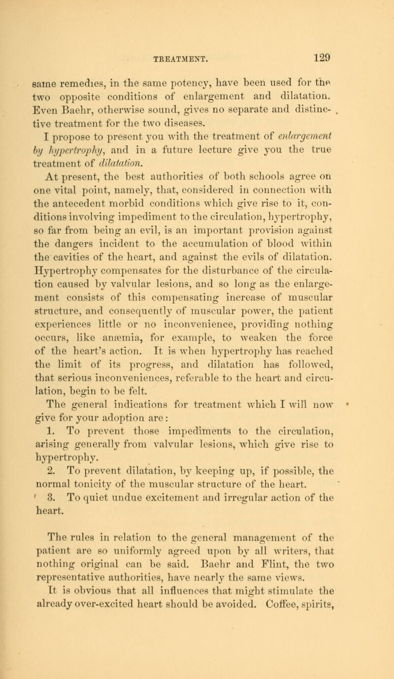 same remedies, in the same potency, have heen used for the two opposite conditions of enlargement and dilatation. Even Baehr, otherwise sound, gives no separate and distinc- tive treatment for the two diseases. I propose to present you with the treatment of enlargement by hypertrophy, and in a future lecture give you the true treatment of dilatation. At present, the hest authorities of both schools agree on one vital point, namely, that, considered in connection with the antecedent morbid conditions which give rise to it, con- ditions involving impediment to the circulation, hypertrophy, so far from being an evil, is an important provision against the dangers incident to the accumulation of blood within the cavities of the heart, and against the evils of dilatation. Hypertrophy compensates for the disturbance of the circula- tion caused by valvular lesions, and so long as the enlarge- ment consists of this compensating increase of muscular structure, and consequently of muscular power, the patient experiences little or no inconvenience, providing nothing occurs, like anaemia, for example, to weaken the force of the heart's action. It is when hypertrophy has reached the limit of its progress, and dilatation has followed, that serious inconveniences, referable to the heart and circu- lation, begin to be felt. The general indications for treatment which I will now give for your adoption are: 1. To prevent those impediments to the circulation, arising generally from valvular lesions, which give rise to hypertrophy. 2. To prevent dilatation, by keeping up, if possible, the normal tonicity of the muscular structure of the heart. ' 3. To quiet undue excitement and irregular action of the heart. The rules in relation to the general management of the patient are so uniformly agreed upon by all writers, that nothing original can be said. Baehr and Flint, the two representative authorities, have nearly the same views. It is obvious that all influences that might stimulate the already over-excited heart should be avoided. Coffee, spirits,